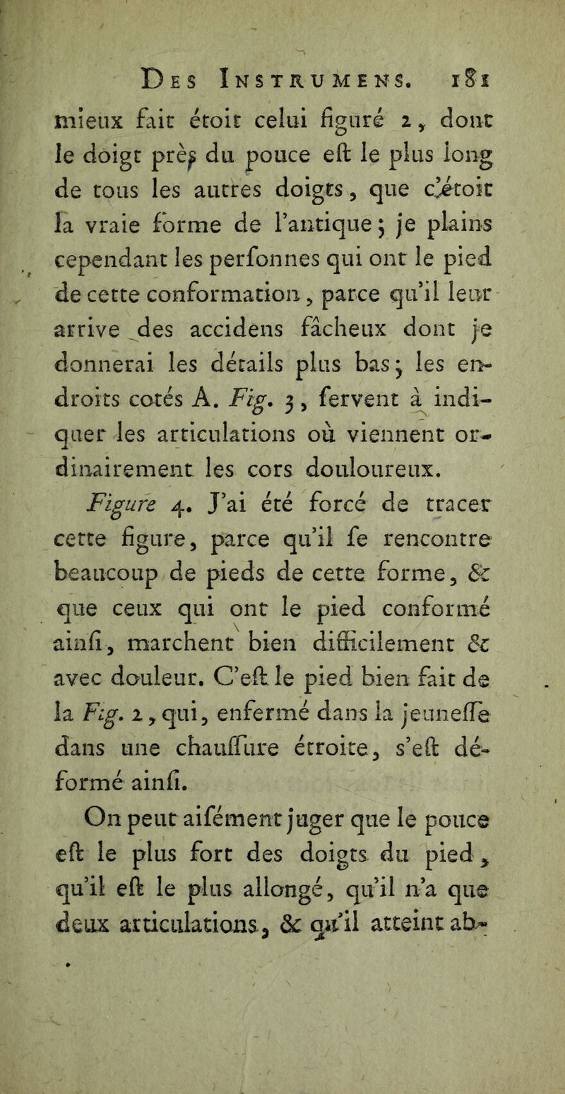mieux fait étoit celui figuré 2, dont le doigt prè^ du pouce eft le plus long de tous les autres doigts, que c^toit la vraie forme de l’antique ; je plains cependant les perfonnes qui ont le pied de cette conformation, parce qu’il leur arrive _des accidens fâcheux dont je donnerai les détails plus basj les en- droits cotés A. Fig. 3 , fervent indi- quer les articulations ou viennent or- dinairement les cors douloureux. Figure 4. J’ai été forcé de tracer cette figure, parce qu’il fe rencontre beaucoup de pieds de cette forme, Sc que ceux qui ont le pied conformé ainfi, marchent bien difficilement éc avec douleur. C’eft le pied bien fait de la Fig. 2, qui, enfermé dans la jeunefie dans une chauffiire étroite, s’eft dé- formé ainfi. On peur aifément juger que le pouce eft le plus fort des doigts du pied, qu’il eft le plus allongé, qu’il n’a que deux articulations, & qu’il atteint ab-