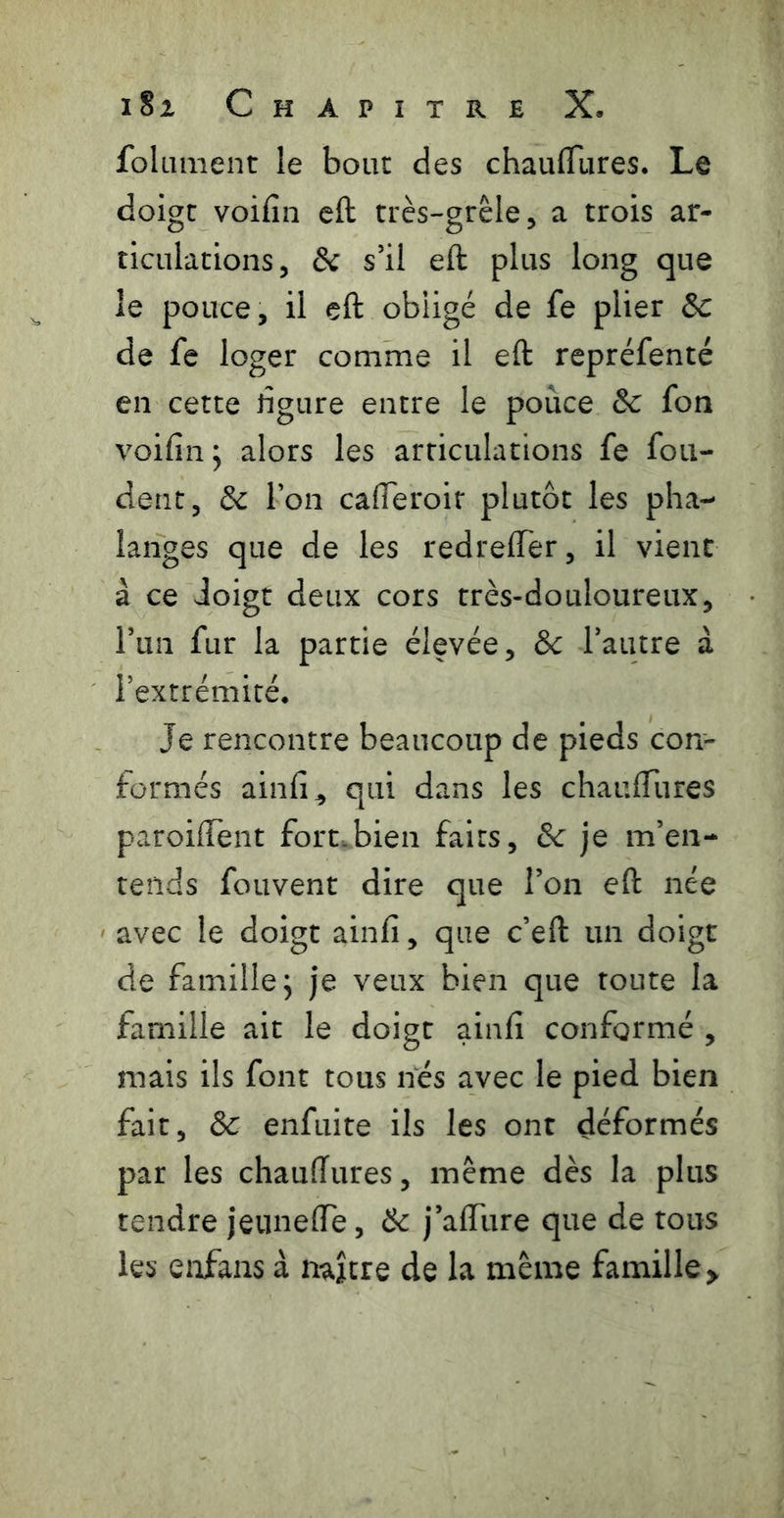 foUiment le bout des chauflTures. Le doigt voifin eft très-grèle^ a trois ar- ticulations, & s’il eft plus long que le pouce, il eft obligé de fe plier &c de fe loger comme il eft repréfenté en cette rîgure entre le pouce 8c fon voifin J alors les articulations fe fon- dent, & Ton cafleroir plutôt les pha- langes que de les redreffer, il vient à ce doigt deux cors très-douloureux, Tun fur la partie élevée, 8c Tautre à l’extrémité. Je rencontre beaucoup de pieds con- formés ainfi^ qui dans les chauftiires paroiffent fort.bien faits, 8c je m’en- tends foLivent dire que l’on eft née avec le doigt ainfi, que c’eft un doigt de famille, je veux bien que toute la famille ait le doigt ainfi conformé , mais ils font tous nés avec le pied bien fait, 8c enfuite ils les ont déformés par les chauffures, même dès la plus tendre jeimeffe, 8c j’afflire que de tous les enfans à naître de la même famille >