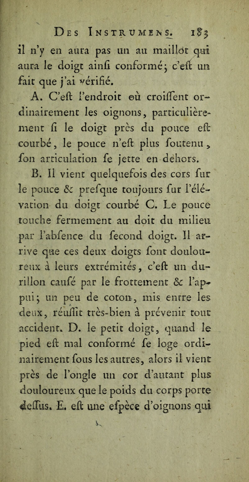 il n’y en aura pas un au maillent qui aura le doige ainfi conformé j c’efÉ un fait que j’ai vérifié. A. C’eft l’endroit ©ù croifiTent or- dinairement les oignons, particulière- ment fi le doigt près du pouce efl: courbé 5 le pouce n’eft plus foutenu ^ fon articulation fe jette en dehors. B. îl vient quelquefois des cors fur le pouce & prefque toujours fur l’élé- vation du doigt courbé C. Le pouce touche fermement au doit du milieu par l’abfence du fécond doigt. Il ar- rive que ces deux doigts font doulou- reux à leurs extrémités, c’eft un du- rillon caufé par le frottement & l’ap- pui; un peu de coton, mis entre les deux, réuflît très-bien à prévenir tout accident. D. le petit doigt, quand le pied eft mal conformé fe loge ordi- nairement fous les autres, alors il vient près de l’ongle un cor d’autant plus douloureux que le poids du corps porte E. eft une efpèce d’oignons qui