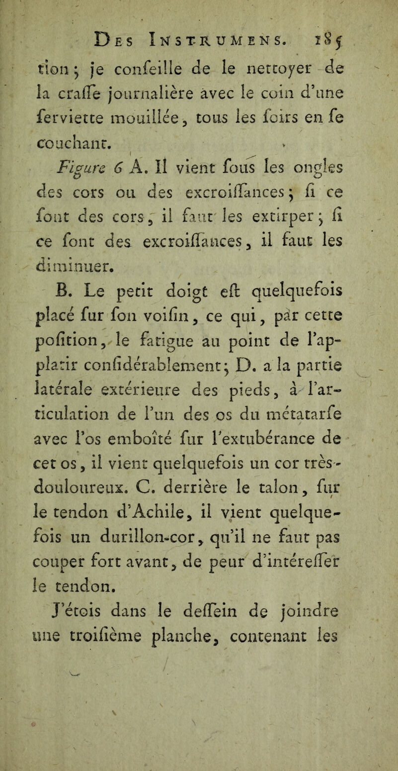don -y je confeüle de le nettoyer de la crafle journalière avec le coin d’une ferviette mouillée, tous les foirs en fe couchant. Figure 6 A. Il vient fous les ongles des cors ou des excroiiîànces ; lî ce font des cors, il faut les extirper j lî ce font des excroilTances, il faut les diminuer. B. Le petit doigt eft quelquefois placé fur fon voilin, ce qui, pàr cette polîtion, le fatigue au point de l’ap- platir confidérablement j D. a la partie latérale extérieure des pieds, à l’ar- ticulation de l’un des os du métatarfe avec l’os emboîté fur l'extubérance de cet os, il vient quelquefois un cor très - douloureux. C. derrière le talon, fur le tendon d’Achile, il vient quelque- fois un durillon-cor, qu’il ne faut pas couper fort avant, de peur d’intérelTer le tendon. J’étois dans le delTein de joindre une troilième planche, contenant les
