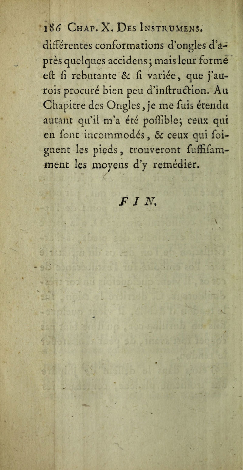 i§<S Chap. X. Des Instrumens. différentes conformations d’ongles d’a- près quelques accidens j mais leur formé eft fi rebutante & fi variée, que j’au- rois procuré bien peu d’inftruétion. Au Chapitre des Ongles, je me fuis étendu autant qu’il m’a été pofilblcj ceux qui en font incommodés, & ceux qui foi- gnent les pieds, trouveront fufiîfam- ment les moyens d’y remédier. \ F I N,