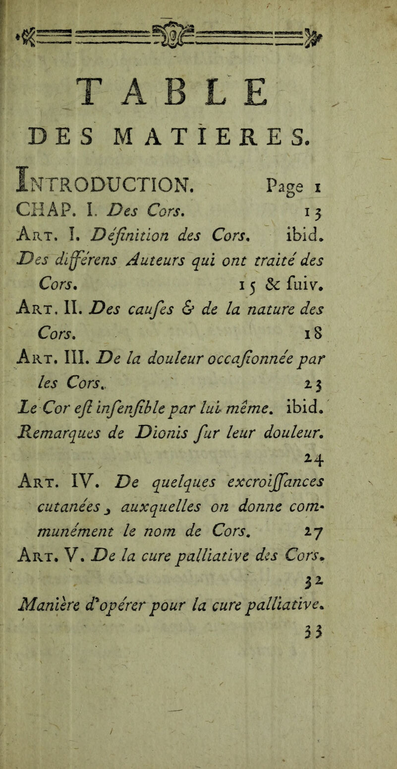 TABLE DES MATIERES. Introduction. Page i CH A P. I. Des Cors. 13 Art. Î, Définition des Cors. ibid. Des diffe'rens Auteurs qui ont traité des Cors. 15 &: fuiv’. Art, il Des caufes & de la nature des Cors. 18 Art, IIL De la douleur occafionnée par les Cors,, 2.3 Le Cor efiinfenfiblepar lui meme, ibid. Remarques de Dionis fur leur douleur. 24 Art. IV. De quelques excroijjances cutanées ^ auxquelles on donne com* munément le nom de Cors, 27 Art, V. De là cure palliative des Cors.. 32. Manière d'opérer pour la cure palliative. n