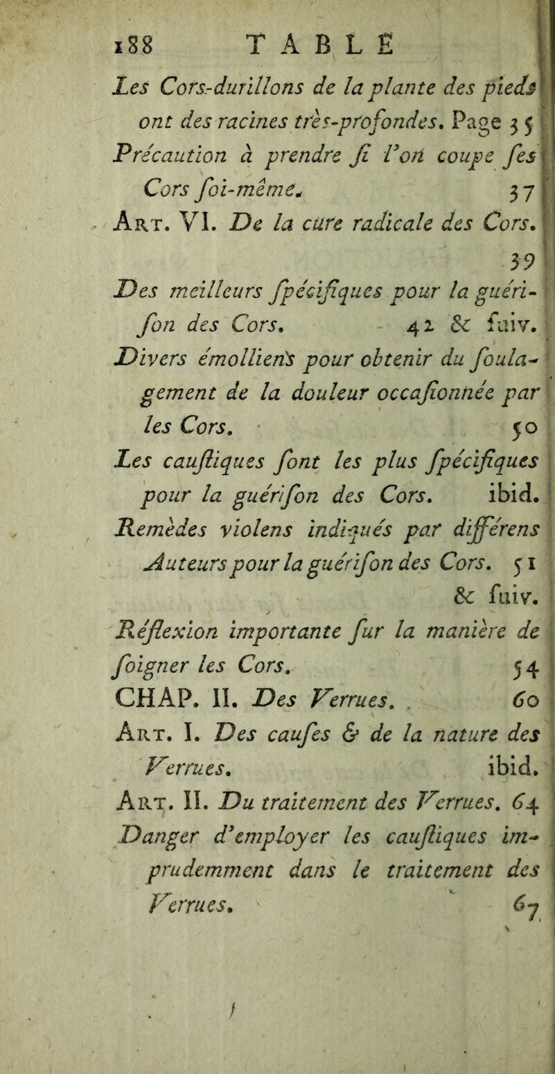 Les Cors-durillons de la plante des pieds] ont des racines très-profondes. Page 5 5 ! Précaution à prendre Ji Vori coupe fes\ Cors foi-même^ 37 Art. VI. De la cure radicale des Cors J \ 39 Des meilleurs fpécifïques pour la guéri- fon des Cors, 42 & faiv. Divers émollieiTs pour obtenir du foula-' gement de la douleur occafionnée par les Cors. 50 Les caujliques font les plus fpécifiques pour la guérfon des Cors, ibid. ' Remèdes violens indiqués par différens tuteurs pour la guérifon des Cors, 51 &c fiiiv. Réflexion importante fur la manière de foigner les Cors. 54 ^ CHAP. II. Des Verrues. 60 Art. I. Des caufes & de la nature des Verrues. ibid. ■ Art, il Du traitement des Verrues. 6j^ ' Danger d'employer les caufiques ini-> j prudemment dans le traitement des j Verrues, 67 /