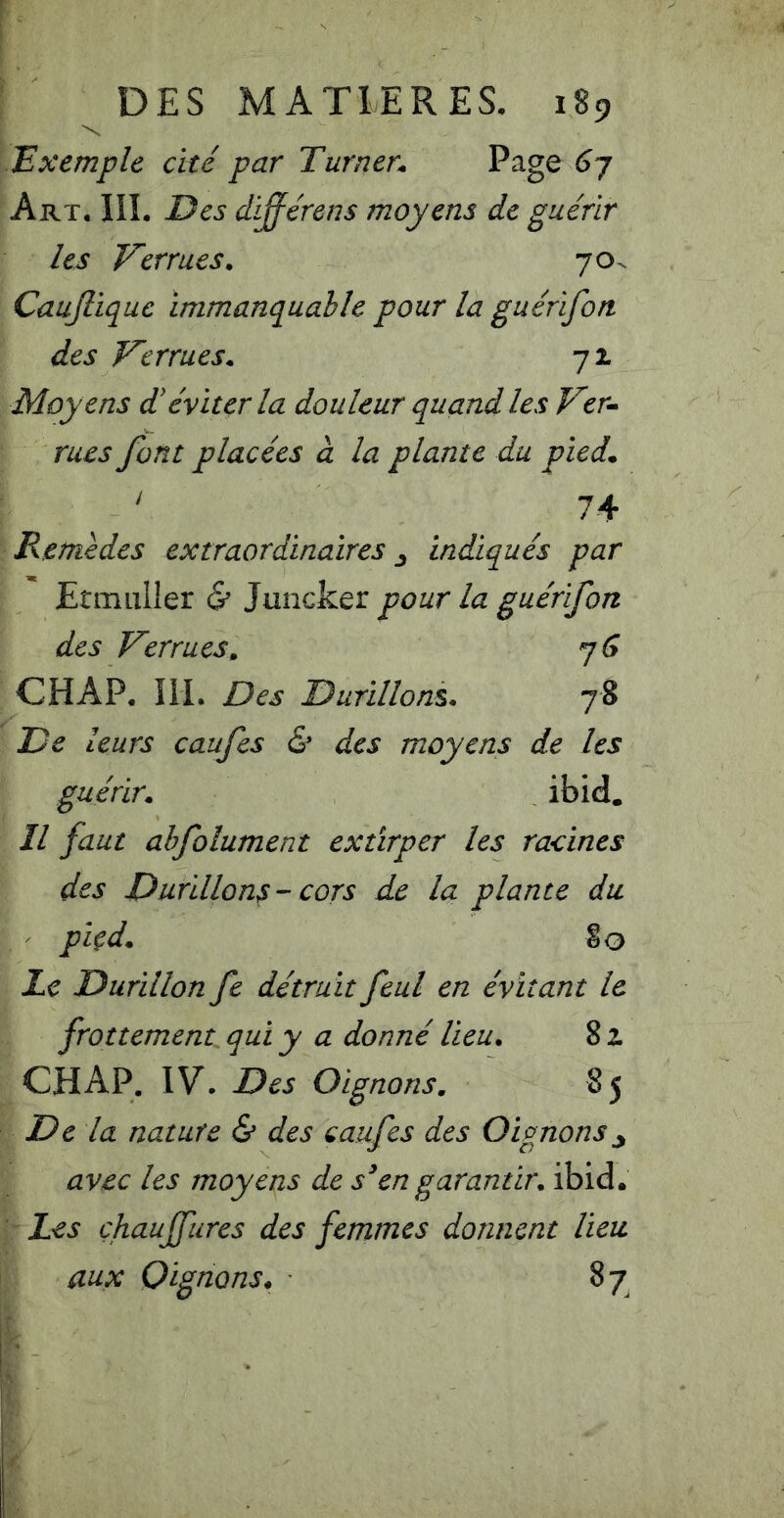 JExemple cité par Turner* Page 6j Art, IIL Des différens moyens de guérir les Verrues. 70. Caujlique Immanquable pour la guérifon des Verrues. 71 Moyens d'éviter la douleur quand les Ver- rues font placées à la plante du pied* ' 74 Remèdes extraordinaires ^ indiqués par jEtmuller & Juncker pour la guérifon des Verrues. CHAP, ÎIL Des Durillons. 78 De leurs caufes & des moyens de les guérir. ibid. Il faut ahfolument extirper les racines des Durillons - cors de la plante du piçd. §0 Le Durillon fe détruit feul en évitant le frottement qui y a donné lieu. 8 z CH AP. IV. Des Oignons. 85 De la nature & des caufes des Oignons y avec les moyens de s^en garantir, ibid. Les çhauffures des femmes donnent lieu aux Oignons. 87,