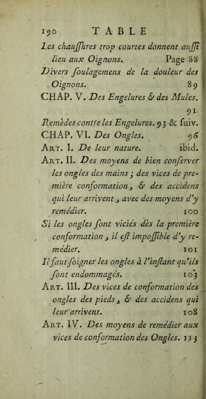 îjo TABLE Les chaujjüres trop courus donnent auJJÎ \ lieu aux Oignons. Page ^8 | Divers foulagemens de la douleur des | Oignons. 891 CHAP, V. Des Engelures & des Mules. 91 Retnedes contre les Engelures. 9 5 & faiv. CHAP. VI. Des Ongles. Art. I. De kur nature. ibid. Art. il Des moyens de bien conferver les ongles des mains ; des vices de pre- mière confoimation ^ & des accidens ‘ qui leur arrivent ^ avec des moyens d^y . remédier. 100 , Si les ongles font viciés dès la première conformation J il ef impojfible d'y re- médier. loi îlfautfoigner les ongles à l'infant qu'ils font endommagés. 105 Art. 111. Des vices de conformation des ^ ongles des pieds & des accidens qui leur'arrivent. 108 Art. IV. Des moyens de remédier aux [ vices de conformation des Ongles. 11 j