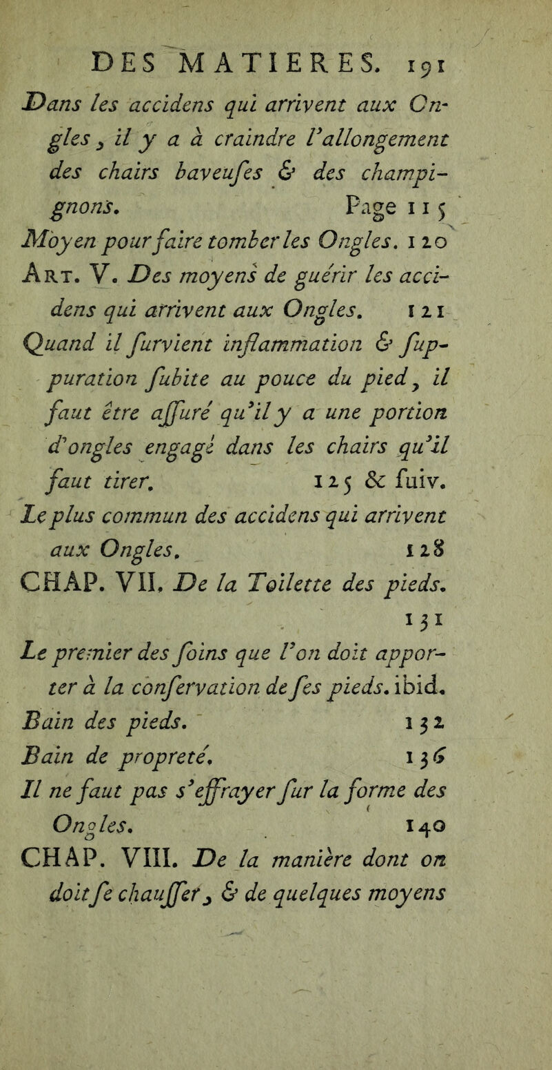 Dans les accidens qui arrivent aux On- gles y il y a à craindre Vallongement des chairs baveufes & des champi- gnons. Page 115 Moyen pour faire tomber les Ongles, 110 Art. V. Des moyens de guérir les accb- dens qui arrivent aux Ongles. ï 11 Quand il furvient inflammation & fup- puration fubite au pouce du pied^ il faut être affuré quily a une portion dé ongles engage dans les chairs quil faut tirer, 12 5 & fuiv. Le plus commun des accidens qui arrivent aux Ongles. 128 CHAP. VII. De la Toilette des pieds. 131 Le premier des foins que Ton doit appor- ter à la confervation de fes pieds, ibid. Bain des pieds. 132 Bain de propreté. i 3 // ne faut pas s'effrayer fur la forme des Ongles. 140 CHAP. VIII. De la maniéré dont on doitfe chauffer^ & de quelques moyens