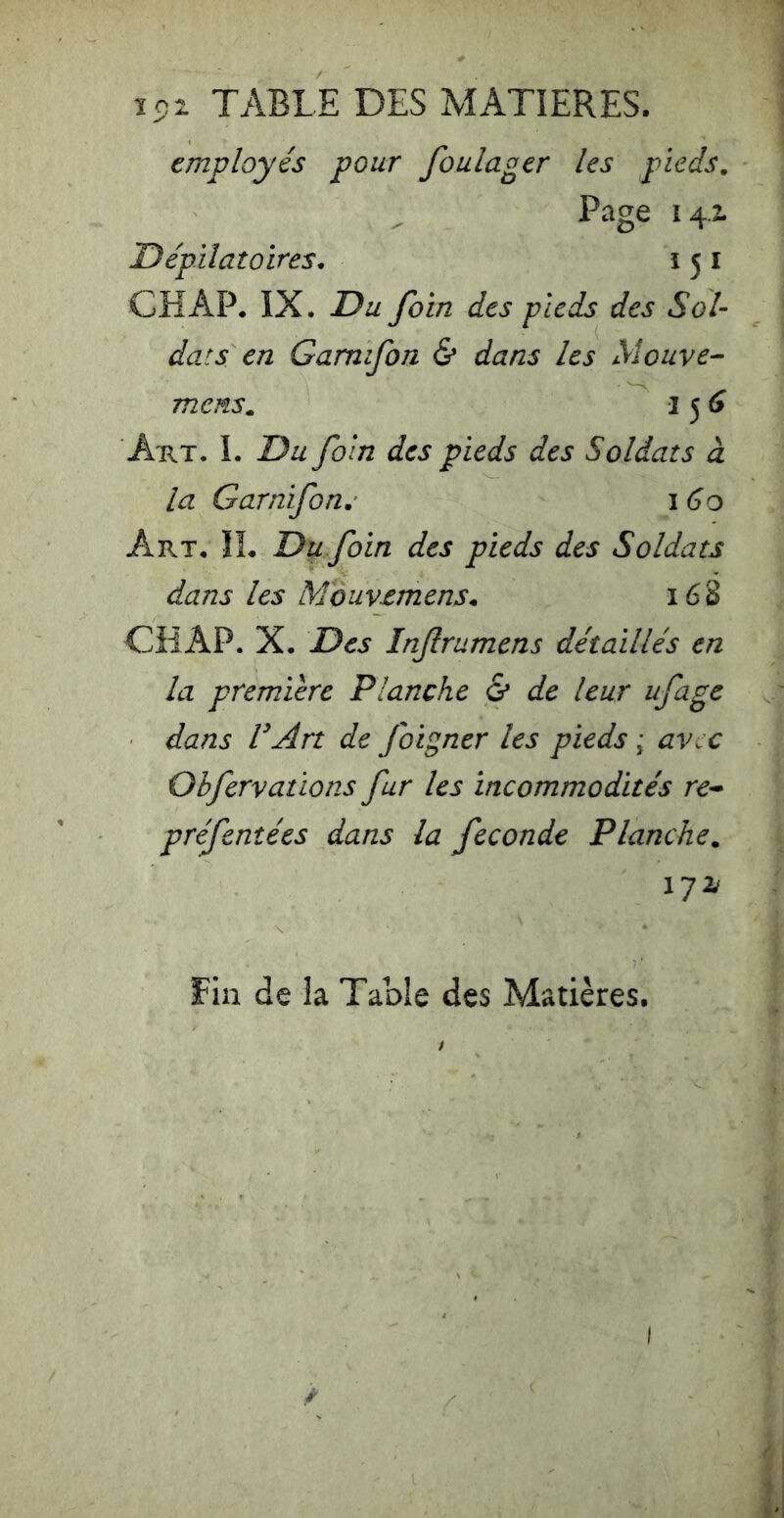 ï5)i TABLE DES MATIERES. employés pour foulager les pieds. Page 14-2. Dépilatoires* i 5 i CH AP. IX. Du foin des pieds des Sol- dats en Gamifon & dans les Mouve- mens, I 5 (î Aux. 1. Du foin des pieds des Soldats à la Garnifon, 160 Art. il Du foin des pieds des Soldats dans les Mouvemens* 168 CHAP. X. Des Inf rumens détaillés en la première Planche & de leur ufage dans VArt de foigner les pieds ; avec Obfervations fur les incommodités re- préfenîées dans la fécondé Planche, lyzf Fin de la Table des Matières. I î