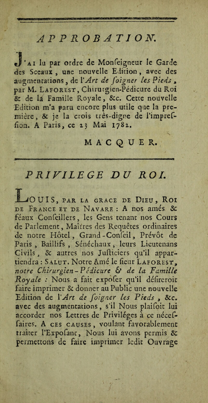 APPROBATION. J’ai lu par ordre de Monfeigneur le Garde des Sceaux , use nouvelle Edition , avec des augmentations, de l'Art de foigner les Pieds , par M. Laforest, Chirurgien-Pédicure du Roi ^ de là Famille Royale, &c. Cette nouvelle Edition m’a para encore plus utile que la pre- mière, & je la crois très-digne de i’impref- fioa. A Paris, ce Mai 1781, M A C Q U E R. P RIFILEGE DU ROI. Ï-JOUÎS, par la GRACE DE DiEU , ROÎ DE France et de N avare : A nos amés & féaux Confeillers, les Gens tenant nos Cours de Parlement, Maîtres des Requêtes ordinaires de notre Hôtel, Grand-Confeil, Prévôt de Paris , Baillifs , Sénéchaux, leurs Licutenans Civils^ & autres nos Jufticiers qu’il appar- tiendra : Salut. Notre Amé le fleur Laforest, notre Chirurgien-Fédicure & de la Famille Royale : Nous a fait expôfer qu’il déflreroic faire imprimer & donner au Public une nouvelle Edition de l'Art de foigner les Pieds , &c. avec des augméntations, s’il Nous plaifoit lui accorder nos Lettres de Privilèges à ce nécef- faires. A ces causes , voulant favorablement traiter l’Expofanc, Nous lui avons permis permettons de faire imprimer ledit Ouvrage