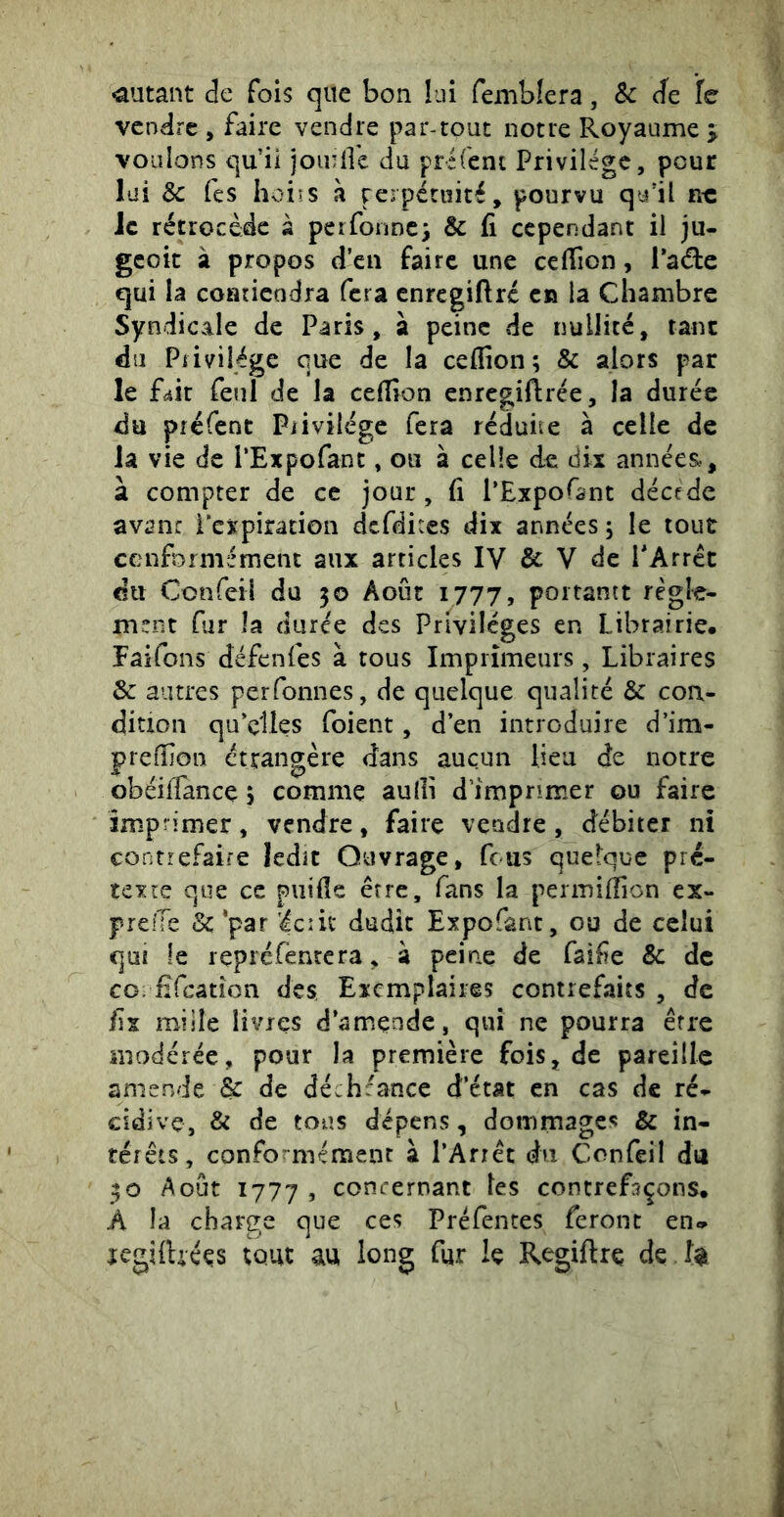 •autant de fois que bon lui femblera, Sc ée le vendre , faire vendre par-tout notre Royaume j voulons qu’ii jou'Ik du préicni Privilège, pour lai 8c Tes hoirs h rerpétnité, pourvu qu'il r-c le rétrocède à perfonnc) & fi cependarrt il ju- geoie à propos d eu faire une cefiîon, l’aéte qui la coRricüdra fera enregiftré ca la Chambre Syndicale de Paris, à peine de nullité, tant du Privilège que de la ceflîon ; & alors par le fàit feiil de la cefiion enregiftrée, la durée du préfenc Privilège fera rédune à celle de la vie de l’Expofant, ou à celle de dix années,, à compter de ce jour, fi l’Expofant décede avan: i'expiration dcfdices dix années 5 le tout conformément aux articles IV & V de l*Arrêc du Confeil du 50 Août 1777, poitantt règle- ment fur la durée des Privilèges en Librairie. Fâifons défenfes à tous Imprimeurs, Libraires & autres perfonnes, de quelque qualité & con- dition qu elles foient, d’en introduire d’im- prelfion étrangère dans aucun lieu de notre obéilTance 5 comme aulli d imprimer ou faire impîimer, vendre, faire vendre, débiter ni contrefaire ledit Ouvrage, feus quelque pré- texte que ce piiifie erre, fans la permilîion ex- prefTe &'par icin dudit Expofant, ou de celui qui le lepréfènrera, à peine de faife & de CO fîfcâtion des Exemplaires contrefaits , de fix mille livres d’amçnde, qui ne pourra erre modérée, pour la première fois, de pareille amende & de déchéance d’état en cas de ré- cidive, & de tous dépens, dommages & in- térêts, conformément à l’Arrêt du Confeil dti 30 Août 1777 , concernant tes contrefaçons. A la charge que ces Préfentes feront en» regilUéçs tout au long for le Regiftrç de