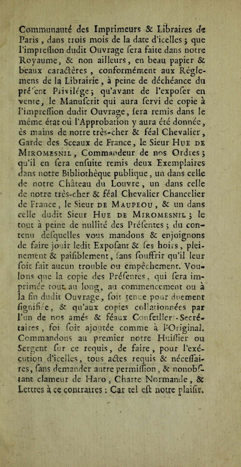 Communauté des Imprimeurs & Libraires dt Paris, cians trois mois de la date d’icelles 5 que l’impreflion dudit Ouvrage fera faite dans notre Royaume, Sc non ailleurs, en beau papier & beaux caradères , conformément aux Régie- mens de 1^ Librairie, à peine de déchéance du présent Piivilégej qu avant de Texpofer en vente, le Manufcrit qui aura fervi de copie à l’imprelTion dudit Ouvrage, fera remis dans le même état où l’Approbation y aura été donnée, és mains de notre très-cher & féal Chevalier, Garde des Sceaux de France, le Sieur Hue de Mirome^nil, Commandeur de nos Ordres 5 qu’il en fera enfuite remis deux Exemplaires dans notre Bibliothèque publique, un dans celle de notre Château du Louvre , un dans celle de notre très-cher & féal Chevalier Chancelier de France, le Sieur de Maupeou , & un dans celle dudit Sieur Hue de Miromesnil 5 le tout à peine de nullité des Piéfentes ^ du con- tenu defquelles vous mandons & enjoignons de faire jouir ledit Expofant 3c (es hoirs, plei- nement èc paifiblement, fans foufFrir qu’il leur foit fait aucun trouble ou empêchement. Vou«* Ions que la copie des Préfenres, qui fera im- primée tout, au long, au commencement ou à la fin dudit Ouvrage, foit tenue pour duement fignifi/e, 3c qu’aux copies collarionnées par Ton de nos amés 3c féaux Confeîîlcr -Secré-* tairçs , foi foit ajoutée comme à POriginal. Commandons au premier notre Huiifier ou Sergent fur ce requis, de faire, pour l’exé- çution d’icelles, tous aâ:es requis & nécelfai- res, fans demander autre permiifion, & nonobfl. tant clameur de Haro, Charte Normande, àc Lettres à ce çontraues ; Car tel cil notre plaifiic