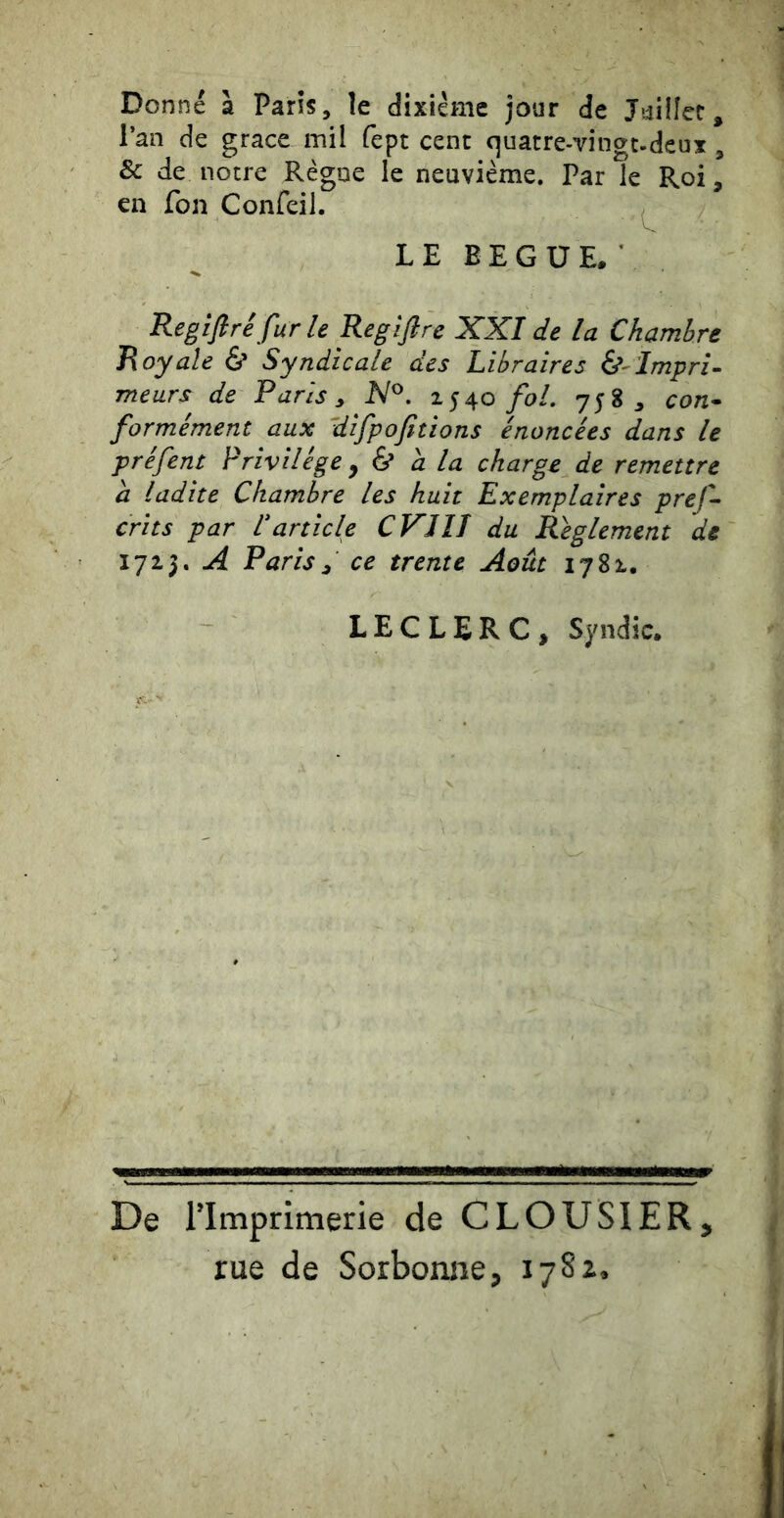 Donné à Paris, le dixiéme jour de J*4ilîec, l’an de grâce mil fept cent quatre-vingt-deux , & de notre Règne le neuvième. Par le Roi, en fon Confeil. LE BEGUE.’ Regifiré furie Regiftre XXI de la Chambre Royale & Syndicale des Libraires (^-Impri- meurs de Paris, N^. 1540 fol, 758, con- formément aux difpofitions énoncées dans le préfent Privilège ^ & a la charge de remettre a ladite Chambre les huit Exemplaires pref- crits par Varticle CVJIJ du Règlement de 1723. A Paris, ce trente Août 1782. LECLERC, Syndic. f- ' De l’Imprimerie de CLOUSIER, rue de Sorbonne, lySz.