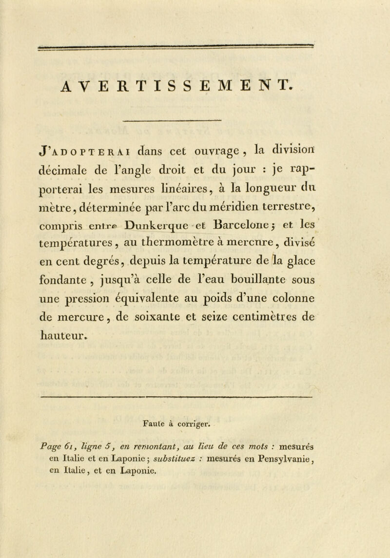 AVERTISSEMENT- J’adopterai dans cet ouvrage , la division décimale de Fangle droit et du jour : je rap- porterai les mesures linéaires, à la longueur du métré, déterminée par l’arc du méridien terrestre, compris entre Dunkerque-et Barcelone 3 et les températures , au thermomètre à mercure, divisé en cent degrés, depuis la température de la glace fondante , jusqu’à celle de l’eau bouillante sous une pression équivalente au poids d’une colonne de mercure, de soixante et seize centimètres de hauteur. Faute à corriger. Page 61, ligne S, en remontant, au lieu de ces mots : mesurés en Italie et en Laponie ; substituez : mesurés en Pensylvanie, en Italie, et en Laponie.