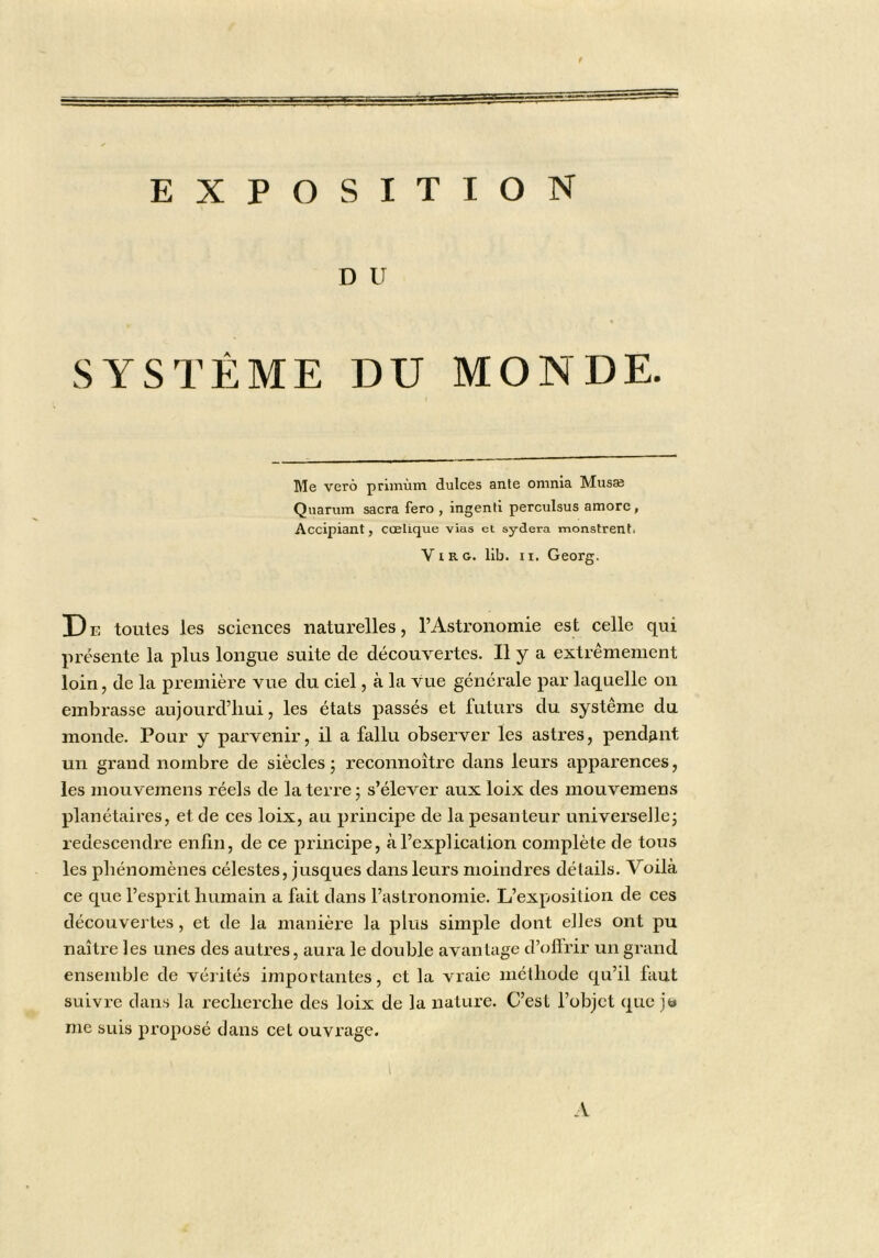 D U SYSTÈME DU MONDE. Me verô primùm dulces ante omnia Musæ Qnarum sacra fero , ingenti perculsus amorc, Accipiant, cœlique vias et sydera monstrent. ViRG. lib. II. Georg. Dr toutes les sciences naturelles, l’Astronomie est celle qui présente la plus longue suite de découvertes. U y a extrêmement loin, de la première vue du ciel, à la vue générale par laquelle on embrasse aujourd’hui, les états passés et futurs du système du monde. Pour y parvenir, il a fallu observer les astres, pendant un grand nombre de siècles j reconnoître dans leurs apparences, les mouvemens réels de la terre ; s’élever aux loix des mouvemens planétaires, et de ces loix, au principe de la pesanteur universelle^ redescendre enfln, de ce principe, à l’explication complète de tous les phénomènes célestes, jusqu es dans leurs moindres détails. Voilà ce que l’esprit humain a fait dans l’astronomie. L’exposition de ces découvertes, et de la manière la plus simple dont elles ont pu naître les unes des autres, aura le double avantage d’oflrir un grand ensemble de vérités importantes, et la vraie méthode qu’il faut suivre dans la recherche des loix de la nature. C’est l’objet que jt» me suis proposé dans cet ouvrage.