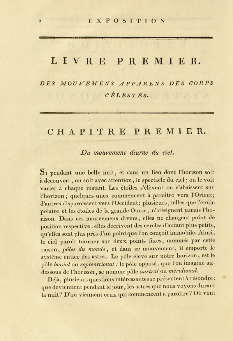 LIVRE PREMIER. DES MOUf^EAIENS ^ P REN S DES CORPS CELES TES. CHAPITRE PREMIER. Du mouvement diurne du ciel. Si pendant une belle nuit, et dans un lieu dont l’horizon soit à découvert, on suit avec attention, le spectacle du ciel ; on le voit varier à chaque instant. Les étoiles s’élèvent ou s’abaissent sur l’horizon; quelques-unes commencent à paroître vers l’Orient; d’autres disparoissent vers l’Occident; plusieurs, telles que l’étoile polaire et les étoiles de la grande Ourse, n’atteignent jamais l’ho- rizon. Dans ces mouvemens divers, elles ne changent point de position respective : elles décrivent des cercles d’autant plus petits, qu’elles sont plus près d’un point que l’on conçoit immobile. Ainsi, le ciel paroît tourner sur deux points fixes, nommés par cette raison, pôles du monde i et dans ce mouvement, il emporte le système entier des astres. Le pôle élevé sur notre horizon, est le pôle boréal ou septentrional : le pôle opposé, que l’on imagine au- dessous de l’horizon, se nomme pôle austral ou méridional. Déjà, plusieurs questions intéressantes se présentent à résoudre : que deviennent pendant le jour, les astres que nous voyons durant la nuit? D’où viennent ceux qui commencent a paroître l Où vont