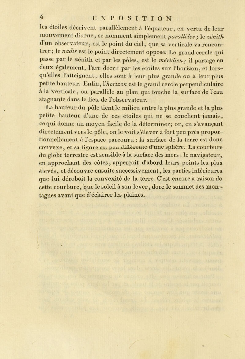 les étoiles décrivent parallèlement à l’équateur, en vertu de leur mouvement diurne, se nomment simplement,* le zénith d un observateur, est le point du ciel, que sa verticale va rencon- trer* le 7iadires,i le point directement opposé. Le grand cercle qui passe par le zénith et par les pôles, est le méridien^ il partage en deux également, l’arc décrit par les étoiles sur l’horizon, et lors- qu’elles l’atteignent, elles sont à leur plus grande ou à leur plus petite hauteur. Enün, \horizon est le grand cercle perpendiculaire à la verticale, ou parallèle au plan qui touche la surface de l’eau stagnante dans le lieu de l’observateur. La hauteur du pôle tient le milieu entre la plus grande et la plus petite hauteur d’une de ces étoiles qui ne se couchent jamais, ce qui donne un moyen facile de la déterminer^ or, en s’avançant directement vers le pôle, on le voit s’élever à fort peu près propor- tionnellement k l’espace parcouru : la surhice de la terre est donc convexe, et sa figure est peu diirérciiie d'une sphère. La courbure du globe terrestre est sensible à la surface des mers : le navigateur, en approchant des côtes, apperçoit d’abord leurs points les plus élevés, et découvre ensuite successivement, les parties inférieures que lui déroboit la convexité de la terre. C’est encore à raison de cette courbure, 'que le soleil à son lever, dore le sommet des mon- tagnes avant que d’éclairer les plaines..