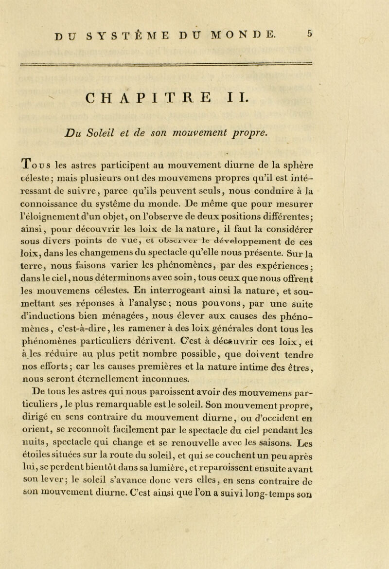 CHAPITRE II. Du Soleil et de son mouvement propre. Tous les astres participent au mouvement diurne de la sphère céleste 5 mais plusieurs ont des mouvemens propres qu’il est inté- ressant de suivre, parce qu’ils peuvent seuls, nous conduire à la connoissance du système du monde. De même que pour mesurer l’éloignement d’un objet, on l’observe de deux positions différentes j ainsi, pour découvrir les loix de la nature, il faut la considérer sous divers points de vue, ei obsuaver- le développement de ces loix, dans les cbangemens du spectacle qu’elle nous présente. Sur la terre, nous faisons varier les phénomènes, par des expériences • dans le ciel, nous déterminons avec soin, tous ceux que nous offrent les mouvemens célestes. En interrogeant ainsi la nature, et sou- mettant ses réponses à l’analyse; nous pouvons, par une suite d’inductions bien ménagées, nous élever aux causes des phéno- mènes , c’est-à-dire, les ramener à des loix générales dont tous les phénomènes particuliers dérivent. C’est à découvrir ces loix, et aies réduire au plus petit nombre possible, que doivent tendre nos efforts ; car les causes premières et la nature intime des êtres, nous seront éternellement inconnues. De tous les astres qui nous paroissent avoir des mouvemens par- ticuliers , le plus remarquable est le soleil. Son mouvement propre, dirigé en sens contraire du mouvement diurne, ou d’occident en orient, se reconnoît facilement par le spectacle du ciel pendant les nuits, spectacle qui change et se renouvelle avec les saisons. Les étoiles situées sur la route du soleil, et qui se couchent un peu après lui, se perdent bientôt dans sa lumière, et reparoissent ensuite avant son lever; le soleil s’avance donc vers elles, en sens contraire de son mouvement diurne. C’est aiirsi que l’on a suivi Ion g-temps son