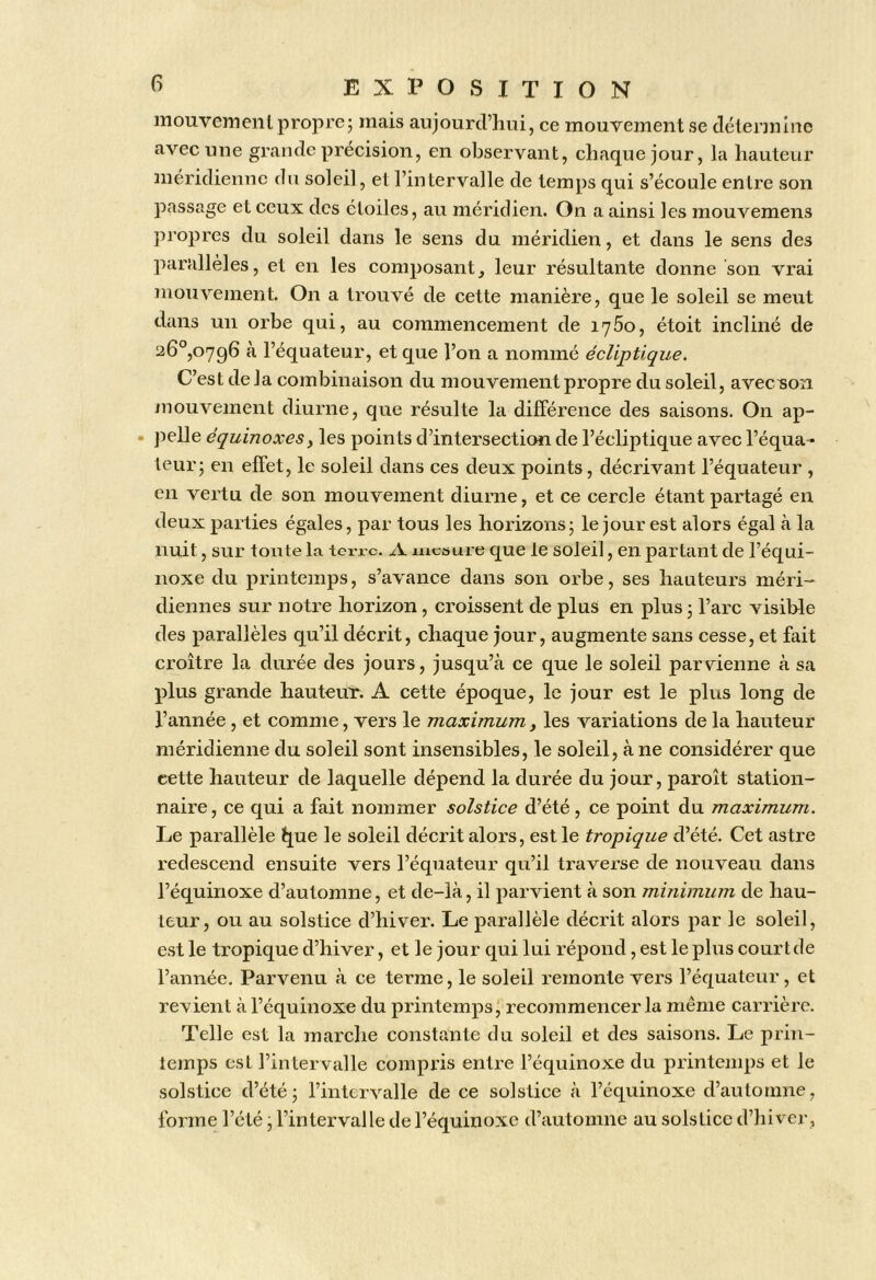 mouveineut propre; mais aujourd’hui, ce mouvement se déterjnine avec une grande précision, en observant, chaque jour, la hauteur méridienne dn soleil, et l’intervalle de temps qui s’écoule entre son passage et ceux des étoiles, au méridien. On a ainsi les mouvemens propres du soleil dans le sens du méridien, et dans le sens des parallèles, et en les composant, leur résultante donne son vrai mouvement On a trouvé de cette manière, que le soleil se meut dans un orbe qui, au commencement de 1760, étoit incliné de 26°,0796 tà l’équateur, et que l’on a nommé écliptique. C’est delà combinaison du mouvement propre du soleil, avec/son mouvement diurne, que résulte la différence des saisons. On ap- pelle équinoxes y les points d’intersection de l’écliptique avec l’équa^ leur; en effet, le soleil dans ces deux points, décrivant l’équateur , en vertu de son mouvement diurne, et ce cercle étant partagé en deux parties égales, par tous les horizons; le jour est alors égal à la nuit, sur toute la teri’c. A mesure que le soleil, en partant de l’équi- noxe du printemps, s’avance dans son orbe, ses hauteurs méri- diennes sur notre horizon, croissent de plus en plus ; l’arc visible des parallèles qu’il décrit, chaque jour, augmente sans cesse, et fait croître la durée des jours, jusqu’à ce que le soleil parvienne à sa plus grande hauteuV. A cette époque, le jour est le plus long de l’année, et comme, vers le maximum, les variations de la hauteur méridienne du soleil sont insensibles, le soleil, à ne considérer que cette hauteur de laquelle dépend la durée du jour, paroît station- naire, ce qui a fait nommer solstice d’été, ce point du maximum. Le parallèle ^ue le soleil décrit alors, est le tropique d’été. Cet astre redescend ensuite vers l’équateur qu’il traverse de nouveau dans l’équinoxe d’automne, et de-là, il parvient à son minimum de hau- teur, ou au solstice d’hiver. Le parallèle décrit alors par le soleil, est le tropique d’hiver, et le jour qui lui répond, est le plus cour t de l’année. Parvenu à ce terme, le soleil remonte vers l’équateur, et revient à l’équinoxe du printemps j recoïnmencer la même carrière. Telle est la marche constante du soleil et des saisons. Le prin- temps est l’intervalle compris entre l’équinoxe du printemps et le solstice d’été; l’intervalle de ce solstice à l’équinoxe d’automne, forme l’été, l’intervalle de l’équinoxe d’automne au solstice d’hi vei-,