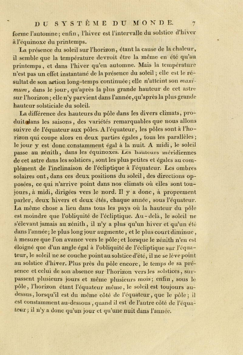 rj / 1) (J S Y S T k ME DU M O N D E. forme l’automne; enfin , l’iiiver est l’intervalle du solstice d’iiiver à l’équinoxe du printemps. La présence du soleil sur l’horizon, étant la cause de la chaleur, il semble que la température devroit être la même en été qu’au printemps, et dans l’hiver qu’en automne. Mais la température n’est pas un effet instantané de la présence du soleil ; elle est le ré- sultat de son aiTtion long-temps continuée ; elle n’atteint son maxi- mum, dans le jour, qu’après la plus grande hauteur de cet astie sur l’horizon ; elle n’y parvient dans l’année, qu’après la plus grande hauteur solsticiale du soleil. La différence des hauteurs du pôle dans les divers climats, pro- duit*lans les saisons, des variétés remarquables que nous allons suivre de l’équateur aux pôles. A l’équateur, les pôles sont à l’ho- rizon qui coupe alors en deux parties égales , tous les parallèles ; le jour y est donc constamment égal à la nuit. A midi, le soleil passe au zénith, dans les équinoxes. Lies liauieurs méridiennes de cet astre dans les solstices, sont les plus petites et égales au com- plément de l’inclinaison de l’écliptique à l’équateur. Les ombres solaires ont, dans ces deux positions du soleil, des directions op- posées, ce qui n’arrive point dans nos climats où elles sont tou- jours, à midi, dirigées vers le nord. Il y a donc, à proprement parler, deux hivers et deux étés, chaque année, sous l’équateur. La même chose a lieu dans tous les pays où la hauteur du pôle est moindre que l’obliquité de l’écliptique. Au-delà, le soleil ne s’élevant jamais au zénith, il n’y a plus qu’un hiver et qu’un été dans l’année; le plus long jour augmente , et le plus court diminue, à mesure que l’on avance vers le pôle; et lorsque le zénith n’en est éloigné que d’un angle égal à l’obliquité de l’écliptique sur l’équa- teur, le soleil ne se couche point au solstice d’été, il ne se lève point au solstice d’hiver. Plus près du pôle encore, le temps de sa pré- sence et celui de son absence sur l’horizon vers les solstices, sur- passent plusieurs jours et même plusieurs mois; enfin, sous le pôle, l’horizon étant l’équateur même, le soleil est toujours au- dessus, lorsqu’il est du même eôté de l’équateur, que le pôle; il est constamment au-dessous , quand il est de l’autre côté de l’équa- teiir; il n’y a donc qu’un jour et qu’une nuit dans l’année.