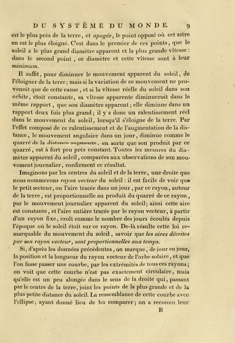 est le plus près de la terre, et apogée, le point oppose où cet astre en est le plus éloigné. C’est dans le premier de ces points, que le soleil a le plus grand diamètre apparent et la plus grande vitesse : dans le second point , ce diamètre et cette vitesse sont à leur minimum. Il suffit, pour diminuer le mouvement apparent du soleil, de l’éloigner de la terre • mais si la variation de ce mouvement ne pro- venoit que de cette cause , et si la vitesse réelle du soleil dans son orbite, étoit constante, sa vitesse apparente dimiiiueroit dans le même rapport, que son diamètre apparent j elle diminue dans un rapport deux fois plus grand ; il y a donc un ralentissement réel dans le mouvement du soleil, lorsqu’il s’éloigne de la terre. Par l’effet composé de ce ralentissement et de l’augmentation de la dis- tance , le mouvement angulaire dans un jour, diminue comme le quarré de la distnnee migmente, en sorte que son produit par ce quarré, est à fort peu près constant. Toutes les mesures du dia- mètre apparent du soleil, comparées aux observations de son mou- vement journalier, confirment ce résultat. Imaginons par les centi’es du soleil et de la terre, une droite que nous nommerons rayon vecteur du soleil : il est facile de voir qu» le petit secteur, ou l’aire tracée dans un jour, par ce rayon, autour de la terre, est proportionnelle au produit du quarré de ce rayon, par le mouvement journalier apparent du soleil j ainsi cette aire est constante, et l’aire entière tracée par le rayon vecteur, à partir d’un rayon fixe, croît comme le nombre des jours écoulés depuis l’époque où le soleil étoit sur ce rayon. De-là résulte cette loi re- marquable du mouvement du soleil, savoir que les aires décrites par son rayon vecteur, sont proportionnelles aux temps. Si, d’après les données précédentes, on marque, de jour en jour, la position et la longueur du rayon vecteur de l’orbe solaire, et que l’on fasse passer une courbe, par les extrémités de tous ces rayons j on voit que cette courbe n’est pas exactement circulaire, mais qu’elle est un peu alongée dans le sens de la droite qui, passant parle centre de la terre, joint les points de la plus grande et de la plus petite distance du soleil. La ressemblance de cette courbe avec l’ellipse, ayant donné lieu de les comparer ; on a reconnu leur