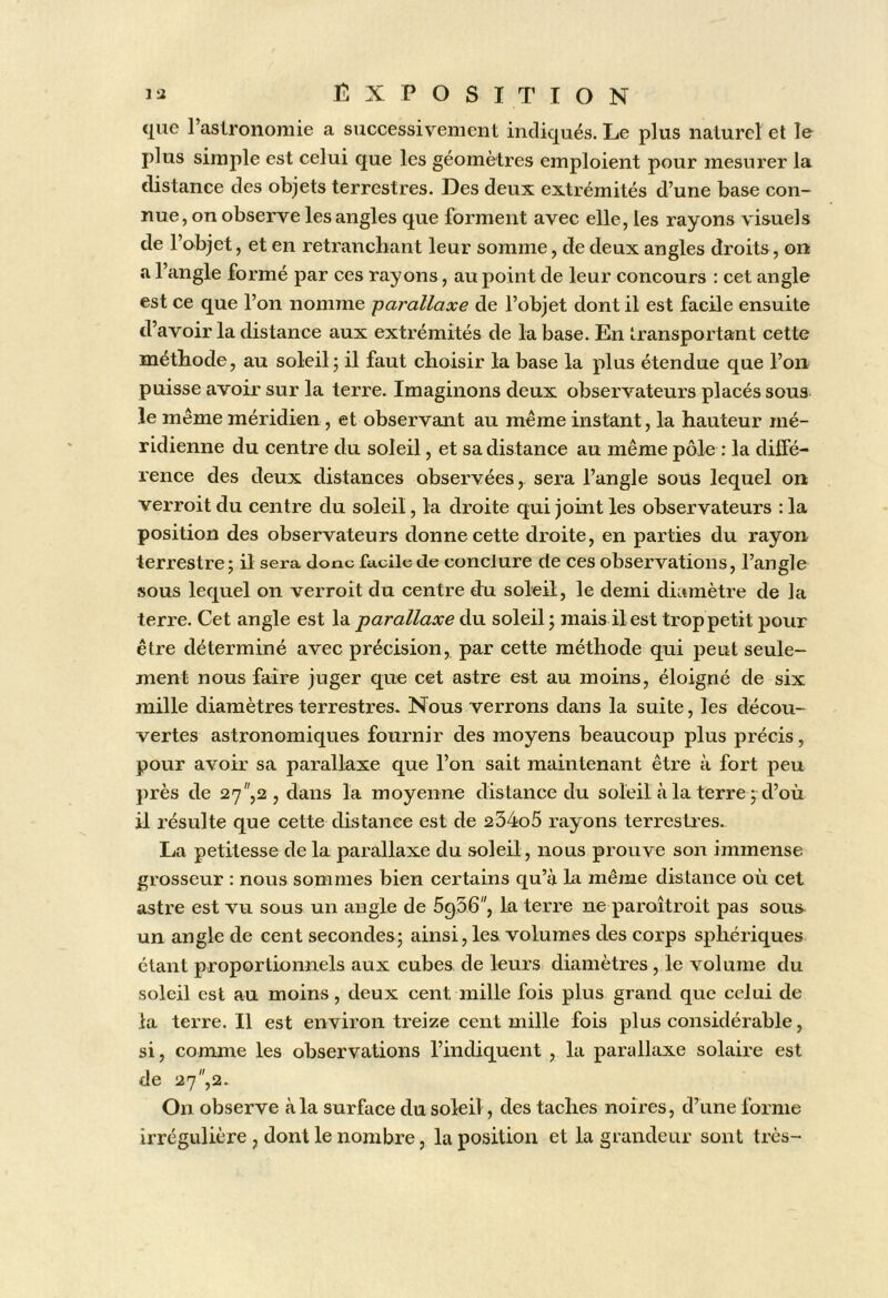 que l’astronomie a successivement indiqués. Le plus naturel et le plus simple est celui que les géomètres emploient pour mesurer la distance des objets terrestres. Des deux extrémités d’une base con- nue, on observe les angles que forment avec elle, les rayons visuels de l’objet, et en retranchant leur somme, de deux angles droits, on a l’angle formé par ces rayons, au point de leur concours : cet angle est ce que l’on nomme -parallaxe de l’objet dont il est facile ensuite d’avoir la distance aux extrémités de la base. En transportant cette méthode, au soleil j il faut choisir la base la plus étendue que l’on puisse avoir sur la terre. Imaginons deux observateurs placés sous le même méridien, et observant au même instant, la hauteur mé- ridienne du centre du soleil, et sa distance au même pôle : la diffé- rence des deux distances observées, sera l’angle sous lequel on verroit du centre du soleil, la droite qui joint les observateurs : la position des observateurs donne cette droite, en parties du rayon terrestre ; il sera donc facile de conclure de ces observations, l’angle sous lequel on verroit du centre d:u soleil, le demi diamètre de la terre. Cet angle est la parallaxe du soleil j mais il est trop petit pour être déterminé avee précision, par cette méthode qui peut seule- ment nous faire juger que cet astre est au moins, éloigné de six mille diamètres terrestres. Nous verrons dans la suite, les décou- vertes astronomiques fournir des moyens beaucoup plus précis, pour avoir sa parallaxe que l’on sait maintenant être à fort peu près de 27,2, dans la moyenne distance du soleil à la terre 7 d’où il résulte que cette distance est de 254o5 rayons terrestres. La petitesse de la parallaxe du soleil, nous prouve son immense grosseur : nous sommes bien certains qu’à la même distance où cet astre est vu sous un angle de ôgSG, la terre ne paroîtroit pas sous^ un angle de cent secondes^ ainsi, les volumes des corps sphériques étant proportionnels aux cubes de leurs diamètres , le volume du soleil est au moins, deux cent mille fois plus grand que celui de la terre. Il est environ treize cent mille fois plus considérable, si, comme les observations l’indiquent , la parallaxe solaire est de 27,2. On observe à la surface du soleil, des taches noires, d’une forme irrégulière , dont le nombre, la position et la grandeur sont très-