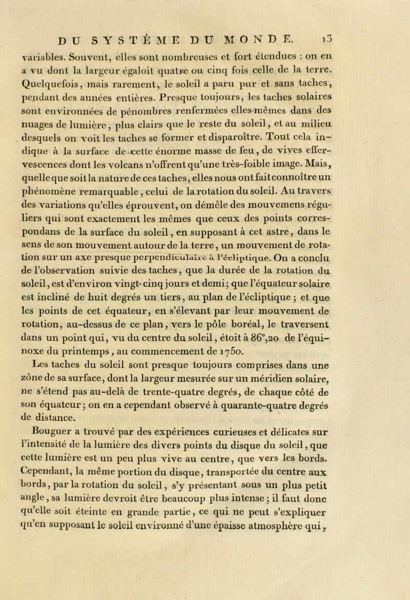 X aiiables. Souvent, elles sont nombreuses et fort étendues : on en a vu dont la largeur égaloit quatre ou cinq fois celle de la terre. Quelquefois, mais rarement, le soleil a paru pur et sans taches, pendant des années entières. Presque toujours, les taches solaires sont environnées de pénombres renfermées elles-mêmes dans des nuages de lumière, plus clairs que le reste du soleil, et au milieu desquels on voit les taches se former et disparoître. Tout cela in- dique à la surface de <xetle énorme masse de feu, de vives effer- vescences dont les volcans n’offrent qu’une très-foible image. Mais, quelle que soit la nature de ces taches, elles nous ont fait connoître un phénomène remarquable , celui de la rotation du soleil. Au travers des variations qu’elles éprouvent, on démêle des mouvemens régu- liers qui sont exactement les mêmes que ceux des points corres- pondans de la surface du soleil, en supposant à cet astre, dans le sens de son mouvement autour de la terre, un mouvement de rota- tion sur un axe presque perpendiculaiic à l’écliptique. On a conclu de l’observation suivie des taches, que la durée de la rotation du soleil, est d’environ vingt-cinq jours et demi; que l’équateur solaire est incliné de huit degrés un tiers, au plan de l’écliptique ; et que les points de cet équateur, en s’élevant par leur mouvement de rotation, au-dessus de ce plan, vers le pôle boréal, le traversent dans un point qui, vu du centre du soleil, étoit à 86°,20 de l’équi- noxe du printemps, au commencement de 1760. Les taches du soleil sont presque toujours comprises dans une zone de sa surface, dont la largeur mesurée sur un méridien solaire, ne s’étend pas au-delà de trente-quatre degrés, de chaque côté de son équateur ; on en a cependant observé à quarante-quatre degrés de distance. Bouguer a trouvé par des expériences curieuses et délicates sur l’intensité de la lumière des divers points du disque du soleil, que cette lumière est un peu plus vive au centre, que vers les bords. Cependant, la même portion du disque, transportée du centre aux bords, par la rotation du soleil, s’y présentant sous un plus petit angle, sa lumière devroit être beaucoup plus intense ; il faut donc qu’elle soit éteinte en grande partie, ce qui ne peut s’expliquer qu’en supposant le soleil environné d’une épaisse atmosphère qui,