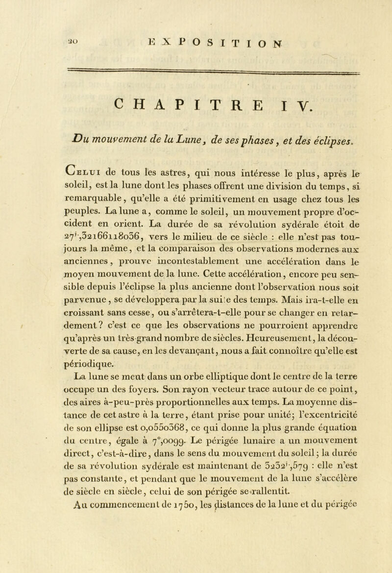 CHAPITRE lY. Du mouvement de la Lune, de ses phases, et des éclipses. Celui de tous les astres, qui nous intéresse le plus, après le soleil, est la lune dont les phases offrent une division du temps, si remarquable, qu’elle a été primitivement en usage chez tous les peuples. La lune a, comme le soleil, un mouvement propre d’oc- cident en orient. La durée de sa révolution sydérale étoit de 27'-,52i66ii8o36, vers le milieu de ce siècle : elle n’est pas tou- jours la même, et la comparaison des observations modernes aux anciennes, prouve incontestablement une accélération dans le moyen mouvement de la lune. Cette accélération, encore peu sen- sible depuis l’éclipse la plus ancienne dont l’observation nous soit parvenue , se développera par la suiîe des temps. Mais ira-t-elle en croissant sans cesse, ou s’arrêtera-t-elle pour se changer en retar- dement? c’est ce que les observations ne pourroient apprendre qu’après un très grand nombre de siècles. Heureusement, la décou- verte de sa cause, en les devançant, nous a fait connoître qu’elle est périodique. La lune se meut dans un orbe elliptique dont le centre de la terre occupe un des foyers. Son rayon vecteur trace autour de ce point, des aires à-peu-près proportionnelles aux temps. La moyenne dis- tance de cet astre à la terre, étant prise pour unité; l’excentricité de son ellipse est o,o55o368, ce qui donne la plus grande équation du centre, égale à 7°,oo99. Le périgée lunaire a un mouvement direct, c’est-à-dire, dans le sens du mouvement du soleil ; la durée de sa révolution sydérale est maintenant de 5252',579 : elle n’est pas constante, et pendant que le mouvement de la lune s’accélère de siècle en siècle, celui de son périgée se^rallentit. Au commencement de 1760, les distances de la lune et du périgée