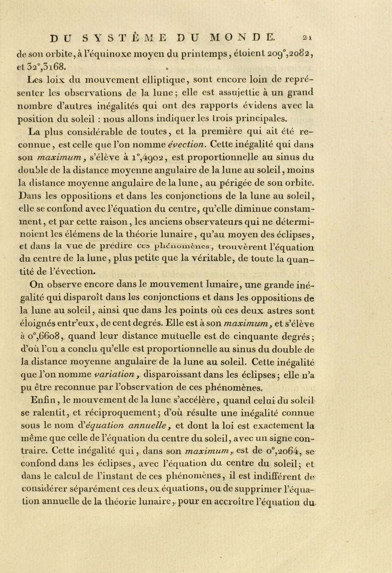 de sou orbite, à l’équiiioxe moyen du printemps, étoient 209“,2082, et52°,3i68. Les loix du mouvement elliptique, sont encore loin de repré- senter les observations de la lune; elle est assujettie à un grand nombre d’autres inégalités qui ont des rapports évidens avec la position du soleil : nous allons indiquer les trois principales. La pins considérable de toutes, et la première qui ait été re- connue , est celle que l’on nomme élection. Cette inégalité qui dans son maximum, s’élève à i°,4902, est proportionnelle au sinus du double de la distance moyenne angulaire de la lune au soleil, moins la distance moyenne angulaire de la lune, au périgée de son orbite. Dans les oppositions et dans les conjonctions de la lune au soleil, elle se confond avec l’équation du centre, qu’elle diminue constam- ment, et par cette raison, les anciens observateurs qui ne détermi- noieiit les élémens de la théorie lunaire, qu’au moyen des éclipses, et dans la vue de prédire ces pluînomcncs, trouvèrent l’équation du centre de la lune, plus petite que la véritable, de toute la quan- tité de l’évection. On observe encore dans le mouvement lunaire, une grande iné- galité qui disparoît dans les conjonctions et dans les oppositions de la lune au soleil, ainsi que dans les points où ces deux astres sont éloignés entr’eux, de cent degrés. Elle est à son maximum, et s’élève à o'’,66o8, quand leur distance mutuelle est de cinquante degrés ; d’où l’on a conclu qu’elle est proportionnelle au sinus du double de la distance moyenne angulaire de la lune au soleil. Cette inégalité que l’on nomme variation, disparoissant dans les éclipses ; elle n’a pu être reconnue par l’observation de ces phénomènes. Enfin, le mouvement de la lune s’accélère, quand celui du soleil se ralentit, et réciproquement; d’où résulte une inégalité connue sous le nom inéquation annuelle, et dont la loi est exactement la même que celle de l’équation du centre du soleil, avec un signe con- traire. Cette inégalité qui, dans son maximum, e,s\. de o°,2o64, se confond dans les éclipses, avec l’équation du centre du soleil; et dans le calcul de l’instant de ces phénomènes, il est indifférent de considérer séparément ces deux équations, ou de supprimer l’équa- tion annuelle de la théorie lunaire,. pour en accroître l’équation du