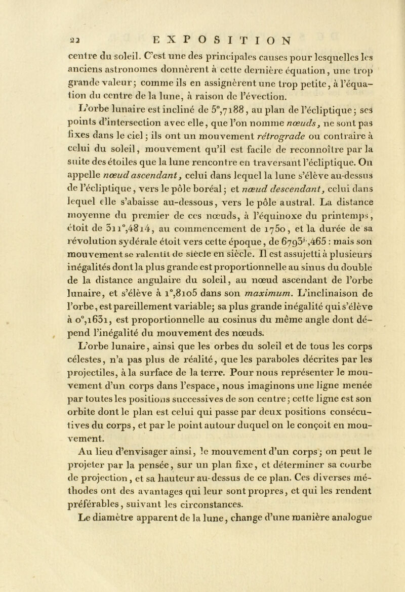 centre du soleil. C’est une des principales causes pour lesquelles les anciens astronomes donnèrent à cette dernière équation, une trop grande valeur; comme ils en assignèrent une trop petite, à l’équa- tion du centre de la lune, à raison de l’évection. Ij’orbe lunaire est incliné de 5”,7i88, au plan de l’écliptique; scs points d’intersection avec elle, que l’on nomme nœuds, ne sont pas fixes dans le ciel ; ils ont un mouvement rétrograde ou contraire à celui du soleil, mouvement qu’il est facile de reconnoître par la suite des étoiles que la lune rencontre en traversant l’écliptique. On appelle nœud ascendant, celui dans lequel la lune s’élève au-dessus de l’écliptique, vers le pôle boréal ; et nœud descendant, celui dans lequel elle s’abaisse au-dessous, vers le pôle austral. La distance moyenne du premier de ces nœuds, à l’équinoxe du printemps, étoit de 5ii'’,48i4, au commencement de i75o, et la durée de sa révolution sydérale étoit vers cette époque, de 6793’-,465 ; mais son mouvement se raleniiL de siècle en siècle. Il est assujetti à plusieurs inégalités dont la plus grande est proportionnelle au sinus du double de la distance angulaire du soleil, au nœud ascendant de l’orbe lunaire, et s’élève à i°,8io5 dans son maximum. L’inclinaison de l’orbe, est pareillement variable; sa plus grande inégalité qui s’élève à o°,i63i, est proportionnelle au cosinus du même angle dont dé- pend l’inégalité du mouvement des nœuds. L’orbe lunaire, ainsi que les orbes du soleil et de tous les corps célestes, n’a pas plus de réalité, que les paraboles décrites par les projectiles, à la surface de la terre. Pour nous représenter le mou- vement d’un corps dans l’espace, nous imaginons une ligne menée par toutes les positions successives de son centre; cette ligne est son orbite dont le plan est celui qui passe par deux positions consécu- tives du corps, et par le point autour duquel on le conçoit en mou- vement. Au lieu d’envisager ainsi, le mouvement d’un corps; on peut le projeter par la pensée, sur un plan fixe, et déterminer sa courbe de projection , et sa hauteur au-dessus de ce plan. Ces diverses mé- thodes ont des avantages qui leur sont propres, et qui les rendent préférables, suivant les circonstances. Le diamètre apparent de la lune, change d’une manière analogue