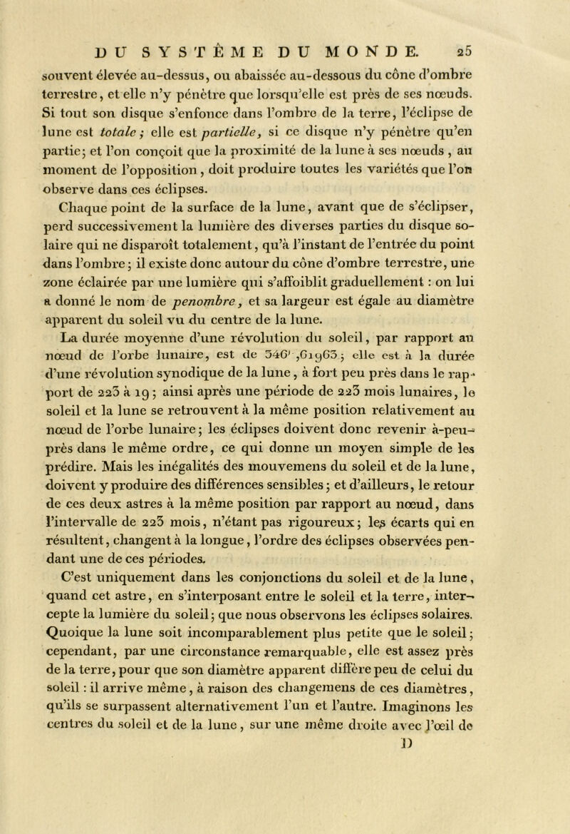 souvent élevée au-dessus, ou abaissée au-dessous du cône d’ombre terrestre, et elle n’y pénètre (j^ue lorsqu’elle est près de ses nœuds. Si tout son disque s’enfonce dans l’ombro de la terre, l’éclipse de lune est totale elle est partielle, si ce disque n’y pénètre qu’en partiej et l’on conçoit que la proximité de la lune à scs nœuds , an moment de l’opposition , doit produire toutes les variétés que l’on observe dans ces éclipses. Chaque point de la surface de la lune, avant que de s’éclipser, perd sucoessivejiient la lumière des diverses parties du disque so- laire qui ne disparoît totalement, qu’à l’instant de l’entrée du point dans l’ombre; il existe donc autour du cône d’ombre terrestre, une zone éclairée par une lumière qui s’affoiblit graduellement : on lui a donné le nom de pénombre, et sa largeur est égale au diamètre apparent du soleil vu du centre de la lune. La durée moyenne d’une révolution du soleil, par rapport au nœud de l’orbe lunaire, est de SéG' jGiyGS; elle est a la durée d’une révolution synodique de la lune, à fort peu près dans le rap- port de 223 à 19 ; ainsi après une période de 223 mois lunaires, le soleil et la lune se retrouvent à la même position relativement au nœud de l’orbe lunaire; les éclipses doivent donc revenir à-peu- près dans le même ordre, ce qui donne un moyen simple de les prédire. Mais les inégalités des mouvemens du soleil et de la lune, doivent y produire des différences sensibles ; et d’ailleurs, le retour de ces deux astres à la même position par rapport au nœud, dans l’intervalle de 223 mois, n’étant pas rigoureux; le^ écarts qui en résultent, changent à la longue, l’ordre des éclipses observées pen- dant une de ces périodes. C’est uniquement dans les conjonctions du soleil et de la lune, quand cet astre, en s’interposant entre le soleil et la terre, inter- cepte la lumière du soleil; que nous observons les éclipses solaires. Quoique la lune soit incomparablement plus petite que le soleil ; cependant, par une circonstance remarquable, elle est assez près de la terre, pour que son diamètre apparent diffère peu de celui du soleil : il arrive même , à raison des changemens de ces diamètres, qu’ils se surpassent alternativement l’un et l’autre. Imaginons les centres du soleil et de la lune , sur une même droite avec l’œil de J)