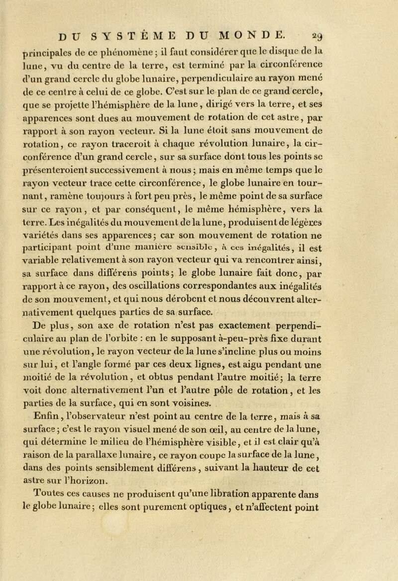 principales de ce phénomène j il faut considérer que le disque de la lune, vu du centre de la terre, est terminé par la circonférence d’un grand cercle du globe lunaire, perpendiculaire au rayon mené de ce centre à celui de ce globe. C’est sur le plan de ce grand cercle, que se projette l’hémisphère de la lune, dirigé vers la terre, et ses apparences sont dues au mouvement de rotation de cet astre, par rapport à son rayon vecteur. Si la lune étoit sans mouvement de rotation, ce rayon traceroit à chaque révolution lunaire, la cir- conférence d’un grand cercle, sur sa surface dont tous les points se présenteroient successivement à nous ; mais en même temps que le rayon vecteur trace cette circonférence, le globe lunaire en tour- nant, ramène toujours à fort peu près, le même point de sa surface sur ce rayon, et par conséquent, le même hémisphère, vers la terre. Les inégalités du mouvement de la lune, produisent de légères variétés dans ses apparences; car son mouvement de rotation ne participant point d’une manière seiibiLle, h ces inégalités, il est variable relativement à son rayon vecteur qui va rencontrer ainsi, sa surface dans différeiis points; le globe lunaire fait donc, par rapport à ce rayon, des oscillations correspondantes aux inégalités de son mouvement, et qui nous dérobent et nous découvrent alter- nativement quelques parties de sa surface. De plus, son axe de rotation n’est pas exactement perpendi- culaire au plan de l’orbite : en le supposant à-peu-près fixe durant une révolution, le rayon vecteur de la lune s’incline plus ou moins sur lui, et l’angle formé par ces deux lignes, est aigu pendant une moitié de la révolution, et obtus pendan t l’autre moitié ; la terre voit donc alternativement l’un et l’autre pôle de rotation, et les parties de la surface, qui en sont voisines. Enfin, l’observateur n’est point au centre de la terre, mais à sa surface ; c’est le rayon visuel mené de son oeil, au centre de la lune, qui détermine le milieu de l’hémisphère visible, et il est clair qu’à raison de la parallaxe lunaire, ce rayon coupe la surface de la lune, dans des points sensiblement différens, suivant la hauteur de cet astre sur l’horizon. Toutes ces causes ne produisent qu’une libration apparente dans le globe lunaire ; elles sont purement optiques, et n’affectent point