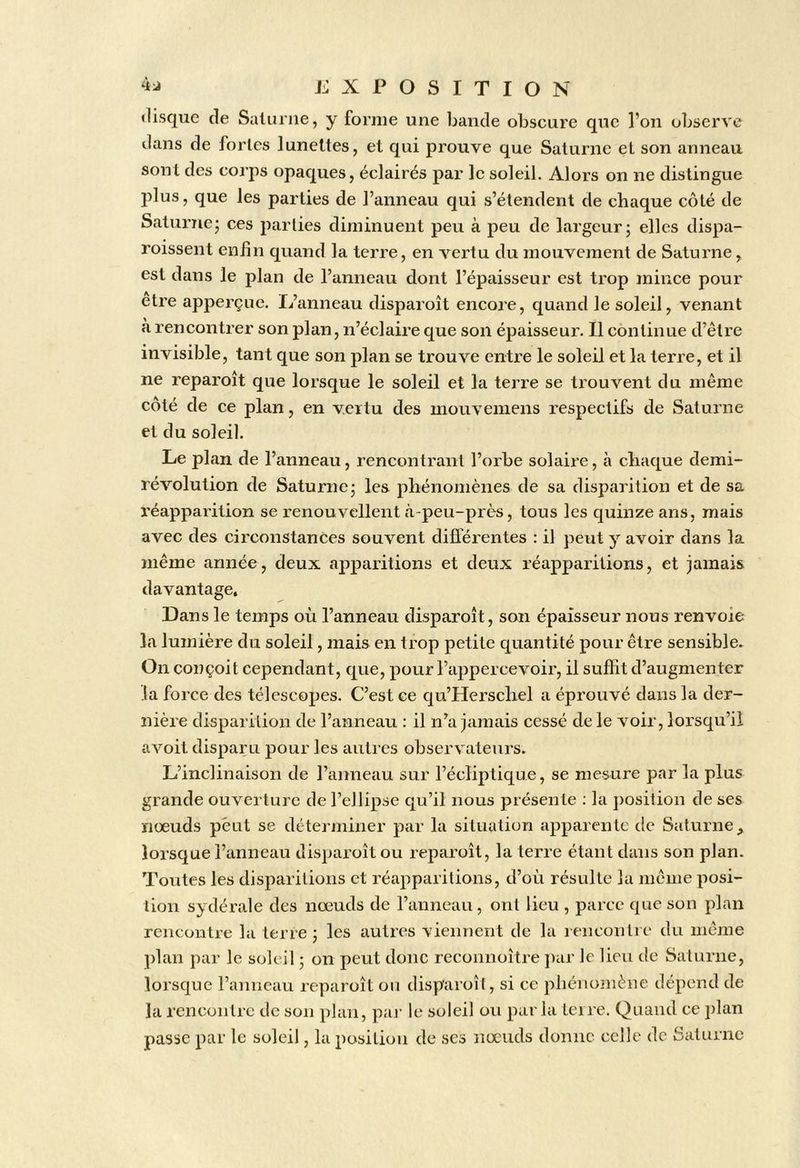 «lisqiie de Saturne, y forme une bande obscure que l’on observe dans de fortes lunettes, et qui prouve que Saturne et son anneau sont des corps opaques, éclairés par le soleil. Alors on ne distingue plus, que les parties de l’anneau qui s’étendent de chaque côté de Saturne- ces parties diminuent peu à peu de largeur j elles dispa- roissent enfin quand la terre, en vertu du mouvement de Saturne, est dans le plan de l’anneau dont l’épaisseur est trop mince pour etre apperçue. L’anneau disparoît encore, quand le soleil, venant à rencontrer son plan, n’éclaire que son épaisseur. Il continue d’être invisible, tant que son plan se trouve entre le soleil et la terre, et il ne reparoît que lorsque le soleil et la terre se trouvent du même côté de ce plan, en vertu des mouveiiiens respectifs de Saturne et du soleil. Le plan de l’anneau, rencontrant l’orbe solaire, à chaque demi- révolution de Saturne; les phénomènes de sa disparition et de sa réapparition se renouvellent à-peu-près, tous les quinze ans, mais avec des circonstances souvent différentes : il peut y avoir dans la même année, deux apparitions et deux réapparitions, et jamais davantage. Dans le temps où l’anneau disparoît, son épaisseur nous renvoie la lumière du soleil, mais en trop petite quantité pour être sensible. On conçoit cependant, que, pour l’appercevoir, il suffit d’augmenter la force des télescopes. C’est ce qu’Herschel a éprouvé dans la der- nière disparition de l’anneau : il n’a jamais cessé de le voir, lorsqu’il avoit disparu pour les autres observateurs. L’inclinaison de l’anneau sur l’écliptique, se mesure par la plus grande ouverture de l’ellipse qu’il nous présente : la j)osition de ses nœuds peut se déterminer par la situation apparente de Saturne, lorsque l’anneau disparoît ou reparoît, la terre étant dans son plan. 'Pontes les disparitions et réapparitions, d’oèi résulte la même posi- tion sydérale des nœuds de l’anneau, ont lieu , parce que son plan rencontre la terre ; les autres viennent de la rencontre du même ])lan par le soleil ; on peut donc reconnoître ])ar le lieu de Saturne, lorsque l’aniieau reparoît ou disparoît, si ce phénomène dépend de la rencontre de son plan, paj- le soleil ou parla teire. Quand ce plan passe par le soleil, la position de ses nœuds donne celle de Saturne