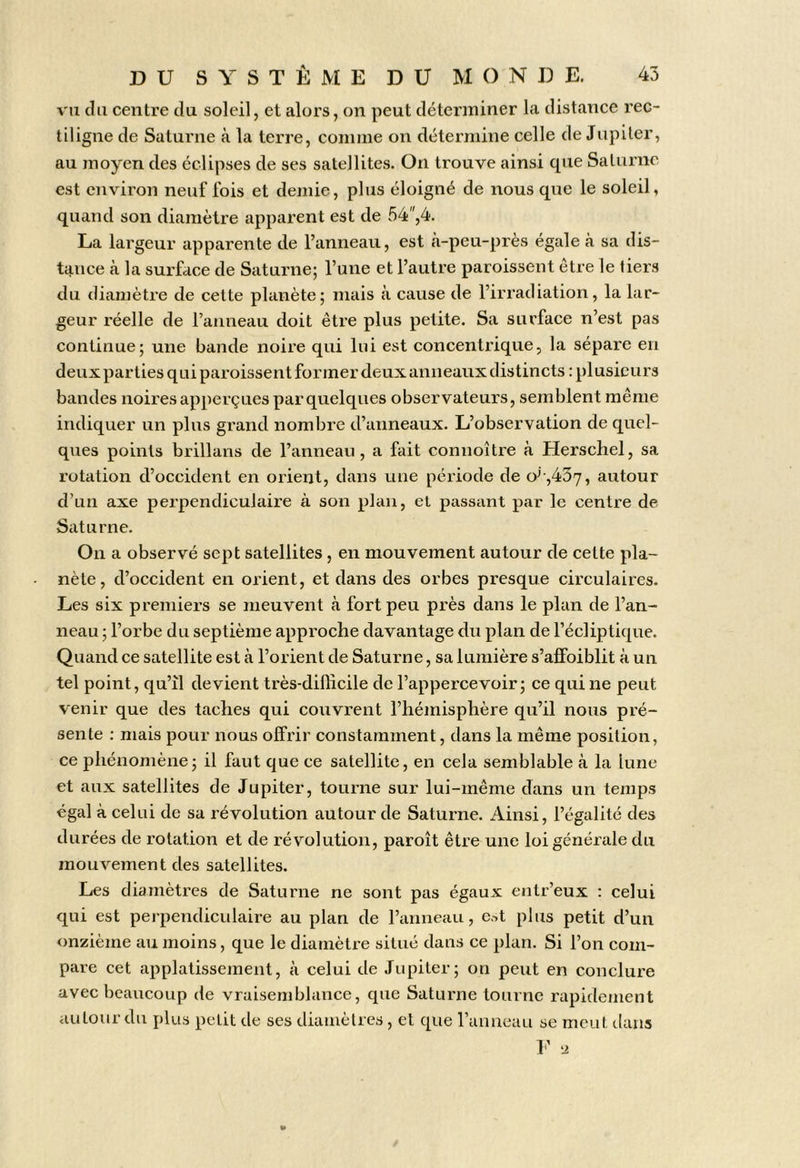 vu du centre du soleil, et alors, on peut déterminer la distance rec- tiligne de Saturne à la terre, comme on détermine celle de Jupiter, au moyen des éclipses de ses satellites. On trouve ainsi que Saturne est environ neuf fois et demie, plus éloigné de nous que le soleil, quand son diamètre apparent est de 54'',4. La largeur apparente de l’anneau, est cà-peu-près égale à sa dis- tance à la surface de Saturne; l’une et l’autre paroissent etre le tiers du diamètre de celte planète; mais à cause de l’irradiation, la lar- geur réelle de l’anneau doit être plus petite. Sa surface n’est pas continue; une bande noire qui lui est concentrique, la sépare en deux parties qui paroissent former deux anneaux distincts : plusieurs bandes noires apperçues par quelques observateurs, semblent même indiquer un plus grand nombre d’anneaux. L’observation de quel- ques points brillans de l’anneau, a fait connoître à Herschel, sa rotation d’occident en orient, dans une période de o^‘,437, autour d’un axe perpendiculaire à son plan, et passant par le centre de Saturne. On a observé sept satellites, en mouvement autour de celte pla- nète, d’occident en orient, et dans des orbes presque circulaires. Les six premiers se meuvent à fort peu près dans le plan de l’an- neau ; l’orbe du septième approche davantage du plan de l’écliptique. Quand ce satellite est à l’orient de Saturne, sa lumière s’affoiblit à un tel point, qu’il devient très-difficile de l’appercevoir; ce qui ne peut venir que des taches qui couvrent l’hémisphère qu’il nous pré- sente : mais pour nous offrir constamment, dans la même position, ce phénomène; il faut que ce satellite, en cela semblable à la lune et aux satellites de Jupiter, tourne sur lui-même dans un temps égal à celui de sa révolution autour de Saturne. Ainsi, l’égalité des durées de rotation et de révolution, paroît être une loi générale du mouvement des satellites. Les diamètres de Saturne ne sont pas égaux entr’eux : celui qui est perpendiculaire au plan de l’anneau, c,-.t plus petit d’un onzième au moins, que le diamètre situé dans ce plan. Si l’on com- pare cet applatissement, à celui de Jupiter; ou peut en conclure avec beaucoup de vraisemblance, que Saturne tourne rapidement iiutour du plus petit de ses diamètres, et que l’anneau se meut dans 1’ .2