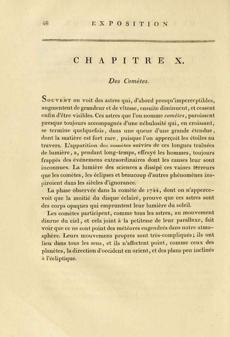 CHAPITRE X. I^es Comètes. Souvent on voit des astres qui, d’abord presqu’iniperccplibles, augmentent de grandeur et de vitesse, ensuite diminuent, et cessent enfin d’être visibles. Ces astres que l’on nomme comètes, paroissent presque toujours accompagnés d’une nébulosité qui, en croissant, se termine quelquefois, dans une queue d’une grande étendue, dont la matière est fort rare, puisque l’on apperçoit les étoiles au travers. L’apparition des comèies suivies de ces longues traînées de lumière, a, pendant long-temps, effrayé les hommes, toujours frappés des événemens extraordinaires dont les causes leur sont inconnues. La lumière des sciences a dissipé ces vaines terreurs que les comètes, les éclipses et beaucoup d’autres phénomènes ins^ piroient dans les siècles d’ignorance. La phase observée dans la comète de 1744, dont on n’apperce- voit que la moitié du disque éclairé, prouve que ces astres sont eles corps opaques qui empruntent leur lumière du soleil. Les comètes participent, comme tous les astres, au mouvement diurne du ciel, et cela joint à la petitesse de leur parallaxe, fait voir que ce ne sont point des météores engendrés dans notre atmo- sphère. Leurs mouvemens propres sont très-compliqués ; ils ont lieu dans tous les sens, et ils n’affectent point, comme ceux des planètes, la direction d’occident en orient, et des plans peu inclinés à l’écliptique.