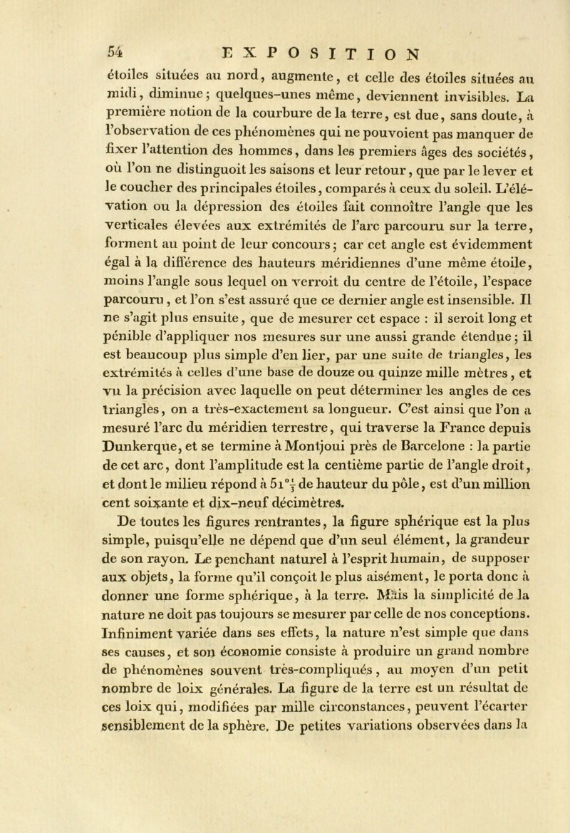 étoiles situées au nord, augmente, et celle des étoiles situées au midi, diminue ; quelques-unes même, deviennent invisibles. La première notion de la courbure de la terre, est due, sans doute, à l’observation de ces phénomènes qui ne pouvoient pas manquer de fixer l’attentLon des hommes, dans les premiers âges des sociétés, où l’on ne distinguoit les saisons et leur retour, que par le lever et le coucher des principales étoiles, comparés à ceux du soleil. L’élé- vation ou la dépression des étoiles fait connoître l’angle que les verticales élevées aux extrémités de l’arc parcouru sur la terre, forment au point de leur concours ; car cet angle est évidemment égal à la différence des hauteurs méridiennes d’une même étoile, moins l’angle sous lequel on verroit du centre de l’étoile, l’espace parcouru, et l’on s’est assuré que ce dernier angle est insensible. Il ne s’agit plus ensuite, que de mesurer cet espace : il seroit long et pénible d’appliquer nos mesures sur une aussi grande étendue; il est beaucoup plus simple d’en lier, par une suite de triangles, les extrémités à celles d’une base de douze ou quinze mille mètres , et vu la précision avec laquelle on peut déterminer les angles de ces triangles, on a très-exactement sa longueur. C’est ainsi que l’on a mesuré l’arc du méridien terrestre, qui traverse la France depuis Dunkerque, et se termine à Montjoui près de Barcelone ; la partie de cet arc, dont l’amplitude est la centième partie de l’angle droit, et dont le milieu répond à 5ij de hauteur du pôle, est d’un million cent soixante et dix-neiif décimètres. De toutes les figures rentrantes, la figure sphérique est la plus simple, puisqu’elle ne dépend que d’un seul élément, la grandeur de son rayon. Le penchant naturel à l’esprit humain, de supposer aux objets, la forme qu’il conçoit le plus aisément, le porta donc à donner une forme sphérique, à la terre. Mais la simplicité de la nature ne doit pas toujours se mesurer parcelle de nos conceptions. Infiniment variée dans ses effets, la nature n’est simple que dans ses causes, et son économie consiste à produire un grand nombre de phénomènes souvent très-compliqués, au moyen d’un petit nombre de loix générales. La figure de la terre est un résultat de ces loix qui, modifiées par mille circonstances, peuvent l’écarter sensiblement de la sphère. De petites variations observées dans la