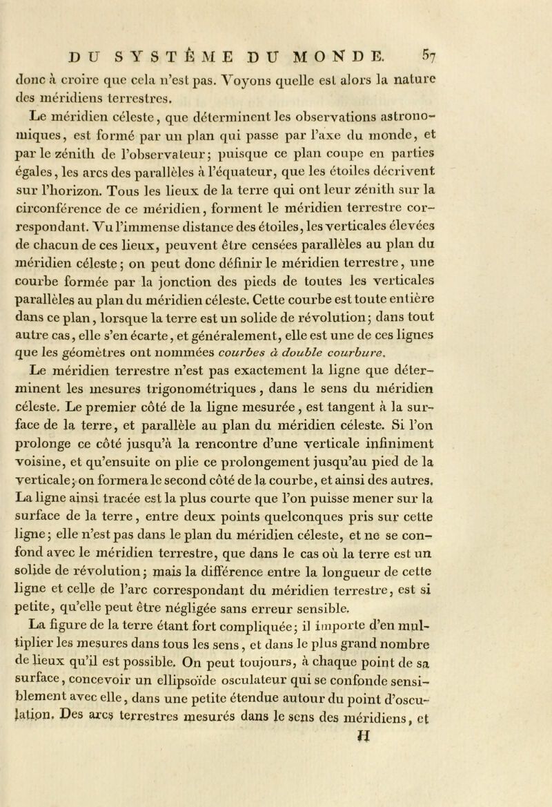 donc à croire que cela n’est pas. Voyons quelle est alors la nature des méridiens terrestres. Le méridien céleste, que déterminent les observations astrono- miques, est formé par un plan qui passe par l’axe du monde, et par le zénith de l’observateur; puisque ce plan coupe en parties égales, les arcs des parallèles à l’équateur, que les étoiles décrivent sur l’horizon. Tous les lieux de la terre qui ont leur zénith sur la circonférence de ce méridien, forment le méridien terrestre eor- respondant. Vu l’immense distance des étoiles, les verticales élevées de chacun de ces lieux, peuvent être censées parallèles au plan du méridien céleste ; on peut donc définir le méridien terrestre, une courbe formée par la jonction des pieds de toutes les verticales parallèles au plan du méridien céleste. Cette courbe est toute entière dans ce plan, lorsque la terre est un solide de révolution; dans tout autre cas, elle s’en écarte, et généralement, elle est une de ces lignes que les géomètres ont nommées courbes à double courbure. Le méridien terrestre n’est pas exactement la ligne que déter- minent les mesures trigonométriques, dans le sens du méridien céleste. Le premier côté de la ligne mesurée , est tangent à la sur- face de la terre, et parallèle au plan du méridien céleste. Si l’on prolonge ce côté jusqu’à la rencontre d’une verticale infiniment voisine, et qu’ensuite on plie ce prolongement jusqu’au pied de la verticale; on formera le second côté de la courbe, et ainsi des autres, La ligne ainsi tracée est la plus courte que l’on puisse mener sur la surface de la terre, entre deux points quelconques pris sur cette ligne; elle n’est pas dans le plan du méridien céleste, et ne se con- fond avec le méridien terrestre, que dans le cas où la terre est un solide de révolution ; mais la différence entre la longueur de cette ligne et celle de l’arc correspondant du méridien terrestre, est si petite, qu’elle peut être négligée sans erreur sensible. La figure de la terre étant fort compliquée; il importe d’en mul- tiplier les mesures dans tous les sens, et dans le plus grand nombre de lieux qu’il est possible. On peut toujours, à chaque point de sa surface, concevoir un ellipsoïde osculateur qui se confonde sensi- blement avec elle, dans une petite étendue autour du point d’oscu- lation. Des arcs terrestres mesurés dans le sens des méridiens, et n