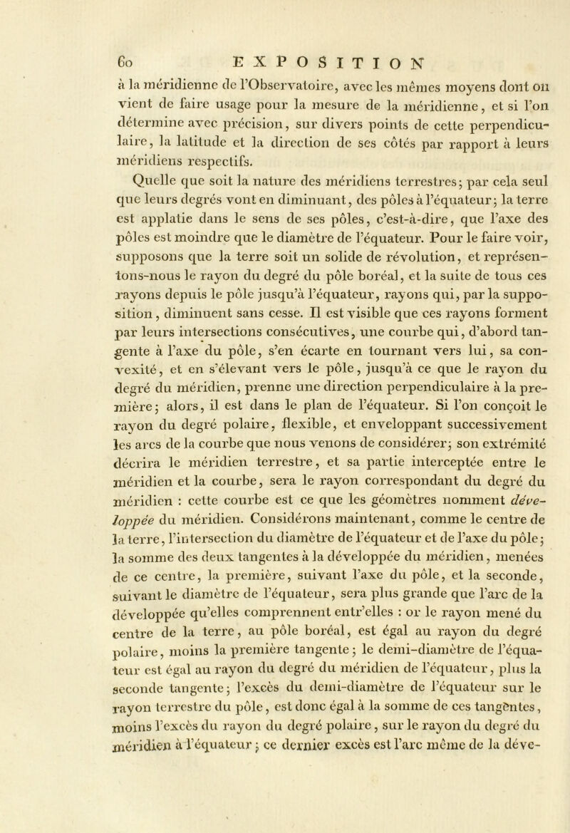 à la méridienne de l’Observatoire, avec les mêmes moyens dont on vient de ftiire usage pour la mesure de la méridienne, et si l’on détermine avec précision, sur divers points de cette perpendicu- laire, la latitude et la direction de ses côtés par rapport à leurs méridiens respectifs. Quelle que soit la nature des méridiens terrestres; par cela seul que leurs degrés vont en diminuant, des pôles à l’équateur; la terre est applatie dans le sens de ses pôles, c’est-cà-dire, que l’axe des pôles est moindre c[ue le diamètre de l’équateur. Pour le faire voir, supposons que la terre soit un solide de révolution, et représen- tons-nous le rayon du degré du pôle boréal, et la suite de tous ces rayons depuis le pôle jusqu’à l’équateur, rayons qui, par la suppo- sition , diminuent sans cesse. Il est visible que ces rayons forment par leurs intersections consécutives, une courbe qui, d’abord tan- gente à l’axe du pôle, s’en écarte en tournant vers lui, sa con- vexité, et en s’élevant vers le pôle, jusqu’à ce que le rayon du degré du méridien, prenne une direction perpendiculaire à la pre- mière ; alors, il est dans le plan de l’équateur. Si l’on conçoit le rayon du degré polaire, flexible, et enveloppant successivement les arcs de la courbe que nous venons de considérer; son extrémité décrira le méridien terrestre, et sa partie interceptée entre le méridien et la courbe, sera le rayon correspondant du degré du méridien : cette courbe est ce que les géomètres nomment déve- loppée du méridien. Considérons maintenant, comme le centre de la terre, l’intersection du diamètre de l’équateur et de l’axe du pôle; la somme des deux tangentes à la développée du méridien, menées de ce centre, la première, suivant l’axe du pôle, et la seconde, suivant le diamètre de l’équateur, sera plus grande que l’arc de la développée qu’elles comprennent entr’elles : or le rayon mené du centre de la terre, au pôle boréal, est égal au rayon du degré polaire, moins la première tangente; le demi-diamètre de l’équa- teur est égal au rayon du degré du méridien de l’équateur, plus la seconde tangente; l’excès du demi-diamètre de l’équateur sur le rayon terrestre du pôle, est donc égal à la somme de ces tangentes, moins l’excès du rayon du degré polaire, sur le rayon du degré du méridien àTéqualeur ; ce dernier excès est l’arc même de la déve-