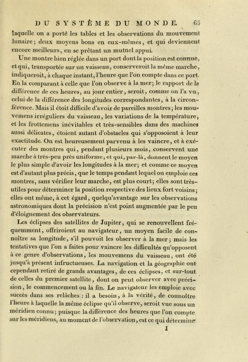 laquelle on a porté les tables et les observations du mouvement lunaire ; deux moyens bons en eux-mêmes, et qui deviennent encore meilleurs, en se prêtant un mutuel appui. Une montre bien réglée dans un port dont la position est connue , et qui, transportée sur un vaisseau, conserveroit la même marclie, indiqueroit, à chaque instant, l’heure que l’on compte dans ce port. En la comparant à celle que l’on observe à la mer; le rapport de la différence de ces heures, au jour entier, seroit, comme on l’a vu, celui de la différence des longitudes correspondantes, à la circon- férence. Mais il étoit difficile d’avoir de pareilles montres ; les mou- vemens irréguliers du vaisseau, les variations de la température, et les frottemens inévitables et très-sensibles dans des machines aussi délicates, étoient autant d’obstacles qui s’opposoient à leur exactitude. On est heureusement parvenu à les vaincre, et à exé- cuter des montres qui, pendant plusieurs mois, conservent une marche à très-peu près uniforme, et qui, par-là, donnent le moyen le plus simple d’avoir les longitudes à la mer; et comme ce moyen est d’autant plus précis, que le temps pendant lequel on emploie ces montres, sans vérifier leur marche, est plus court; elles sont très- utiles pour déterminer la position respective des lieux fort voisins ; elles ont même, à cet égard, quelqu’avantage sur les observations astronomiques dont la précision n’est point augmentée par le peu d’éloignement des observateurs. Les éclipses des satellites de Jupiter, qui se renouvellent fré- quemment, offriroient au navigateur, un moyen facile de con^ noître sa longitude, s’il pouvoit les observer à la mer; mais les tentatives que l’on a faites pour vaincre les difficultés qu’opposent à ce genre d’observations, les mouvemens du vaisseau, ont été jusqu’à présent infructueuses. La navigation et la géographie ont' cependant retiré de grands avantages, de ces éclipses, et sur-tout de celles du premier satellite, dont on peut observer avec préci- sion , le commencement ou la fin. Le navigateur les emploie avec succès dans ses relâches : il a besoin, à la vérité, de connoître l’heure à laquelle la même éclipse qu’il observe, seroit vue sous un méridien connu ; puisque la différence des heures que l’on compte sur les méridiens, au moment de l’observation, est ce qui détermine'