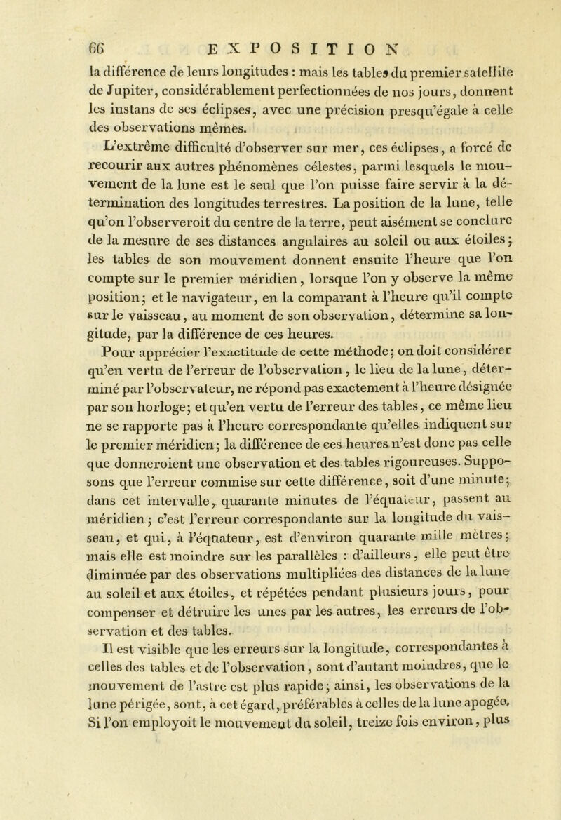 la différence de leurs longitudes : mais les table» du premier satell ite de Jupiter, considérablement perfectionnées de nos jours, donnent les instans de ses éclipses, avec une précision presqu’égale à celle des observations mêmes. L’extrême difficulté d’observer sur mer, ces éclipses, a forcé de recourir aux autres pliénomènes célestes, parmi lesquels le mou- vement de la lune est le seul que l’on puisse faire servir à la dé- termination des longitudes terrestres. La position de la lune, telle qu’on l’observeroit du centre de la terre, peut aisément se conclure de la mesure de ses distances angulaires au soleil ou aux étoiles j les tables de son mouvement donnent ensuite l’heure que l’on compte sur le premier méridien, lorsque l’on y observe la même position; et le navigateur, en la comparant à l’heure qu’il compte sur le vaisseau, au moment de son observation, détermine sa loU'* gitude, par la différence de ces heures. Pour apprécier l’exactitude de cette méthode; on doit considérer qu’en vertu de l’erreur de l’observation, le lieu de la lune, déter- miné par l’observateur, ne répond pas exactement à l’heure désignée par sou horloge; et qu’en vertu de l’erreur des tables, ce même lieu ne se rapporte pas à l’heure correspondante qu’elles indiquent sur le premier méridien; la différence de ces heures n’est donc pas celle que donneroient une observation et des tables rigoureuses. Suppo- sons que l’erreur commise sur cette différence, soit d’une minute; dans cet intervalle, quarante minutes de l’équaL-ur, passent au méridien ; c’est l’erreur correspondante sur la longitude du vais- seau, et qui, à l’éqciateur, est d’environ quarante mille mètres; mais elle est moindre sur les parallèles : d’ailleurs, elle peut être diminuée par des observations multipliées des distances de la lune au soleil et aux étoiles, et répétées pendant plusieurs jours, pour compenser et détruire les unes par les autres, les erreurs de l’ob- servation et des tables. Il est visible c[ue les erreurs sur la longitude, correspondantes a celles des tables et de l’observation, sont d’autant moindres, que le mouvement de l’astre est plus rapide; ainsi, les observations de la lune périgée, sont, cà cet égard, préférables à celles delà lune apogée. Si l’on cmployoit le mouvement du soleil, treize fois environ, plus