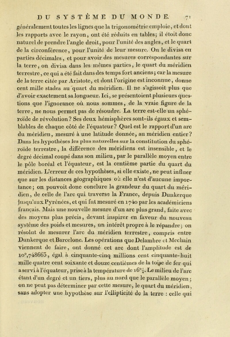 généralement toutes les lignes que la trigonométrie emploie, et dont les rapports avec le rayon, ont été réduits en tables; il étoit donc naturel de prendre l’angle droit, pour l’unité des angles, et le quart de la circonférence, pour l’unité de leur mesure. On le divisa en parties décimales, et pour avoir des mesures correspondantes sur la terre, on divisa dans les memes parties, le quart du méridien terrestre, ce qui a été fait dans des temps fort anciens ; car la mesure de la-terre citée par Aristote, et dont l’origine est inconnue, donne cent mille stades au quart du méridien. Il ne s’agissoit plus que d’avoir exactement sa longueur. Ici, se présentoient plusieurs ques- tions que l’ignorance où nous sommes, de la vraie figure de la terre, ne nous permet pas de résoudre. La terre est-elle un sphé- roïde de révolution ? Ses deux hémisphères sont-ils égaux et sem- blables de chaque côté de l’équateur? Quel est le rapport d’un arc du méridien, mesuré aune latitude donnée, au méridien entier? Dans les hypothèses les plus naturelles sur la constitution du sphé- roïde terrestre, la différence des méridiens est insensible, et le degré décimal coupé dans son milieu, par le parallèle moyen entre le pôle boréal et l’équateur, est la centième partie du quart du méridien. L’erreur de ces hypothèses, si elle existe, ne peut influer que sur les distances géographiques où elle n’est d’aucune impor- tance ; on pouvoit donc conclure la grandeur du quart du méri- dien, de celle de l’arc qui traverse la France, depuis Dunkerque jusqu’aux Pyrénées, et qui fut mesuré en 1740 par les académiciens français. Mais une nouvelle mesure d’un arc plus grand, faite avec des moyens plus précis, devant inspirer en faveur du nouveau système des poids et mesures, un intérêt propre à le répandre; on résolut de mesurer l’arc du méridien terrestre, compris entre Dunkerque et Barcelone. Les opérations queDelambre et Mechain viennent de faire, ont donné cet arc dont l’amplitude est de io“,748665, égal à cinquante-cinq millions cent cinquante-huit mille quatre cent soixante et douze centièmes de la toj^e de fer qui a servi à l’équateur, prise à la température de 1Le milieu de l’arc étant d’un degré et un tiers, plus au nord que le parallèle moyen ; on ne peut pas déterminer par cette mesure, le quart du méridien, sans adopter une hypothèse sur i’ellipticité de la terre : celle qui