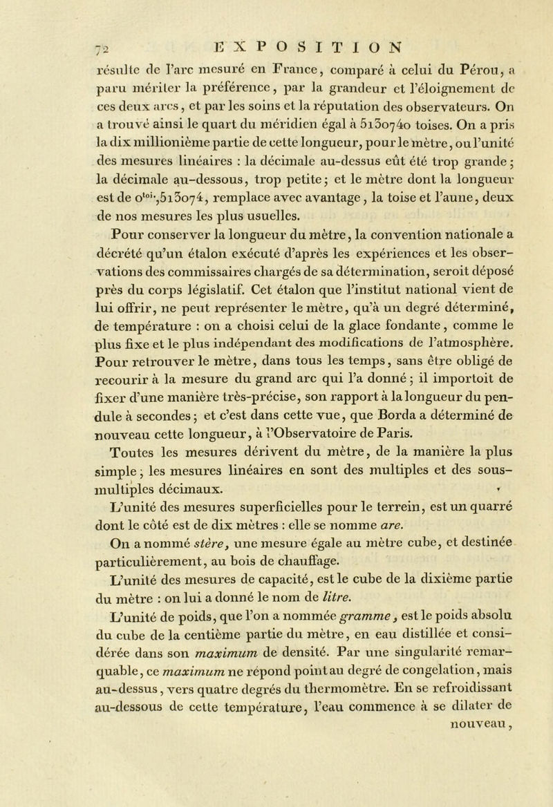 résulte de l’arc mesuré en France, comparé à celui du Pérou, a paru mériter la préférence, par la grandeur et l’éloignement de ces deux arcs, et par les soins et la réputation des observateurs. On a trouvé ainsi le quart du méridien égal à 5i3o74o toises. On a pris la dix millionième partie de cette longueur, pour le mètre, ou l’unité des mesures linéaires : la décimale au-dessus eût été trop grande ; la décimale au-dessous, trop petite; et le mètre dont la longueur est de o‘°'-,5i3o74:, remplace avec avantage, la toise et l’aune, deux de nos mesures les plus usuelles. Pour conserver la longueur du mètre, la convention nationale a décrété qu’un étalon exécuté d’après les expériences et les obser- vations des commissaires chargés de sa détermination, seroit déposé près du corps législatif. Cet étalon que l’institut national vient de lui offrir, ne peut représenter le mètre, qu’à un degré déterminé, de température : on a choisi celui de la glace fondante, comme le plus fixe et le plus indépendant des modifications de l’atmosphère. Pour retrouver le mètre, dans tous les temps, sans être obligé de recourir à la mesure du grand arc qui l’a donné ; il importoit de fixer d’une manière très-précise, son rapport à la longueur du pen- dule à secondes ; et c’est dans cette vue, que Borda a déterminé de nouveau cette longueur, à l’Observatoire de Paris. Toutes les mesures dérivent du mètre, de la manière la plus simple ; les mesures linéaires en sont des multiples et des sous- multiples décimaux. » L’unité des mesures superficielles pour le terrein, est un quarré dont le côté est de dix mètres : elle se nomme are. On a nommé stère, une mesure égale au mètre cube, et destinée particulièrement, au bois de chauffage. L’unité des mesures de capacité, est le cube de la dixième partie du mètre : on lui a donné le nom de litre. L’unité de poids, que l’on a nommée gramme , est le poids absolu du cube de la centième partie du mètre, en eau distillée et consi- dérée dans son maximum de densité. Par une singularité remar- quable, ce maximum ne répond point au degré de congélation, mais au-dessus, vers quatre degrés du thermomètre. En se refroidissant au-dessous de cette température, l’eau commence à se dilater de nouveau,