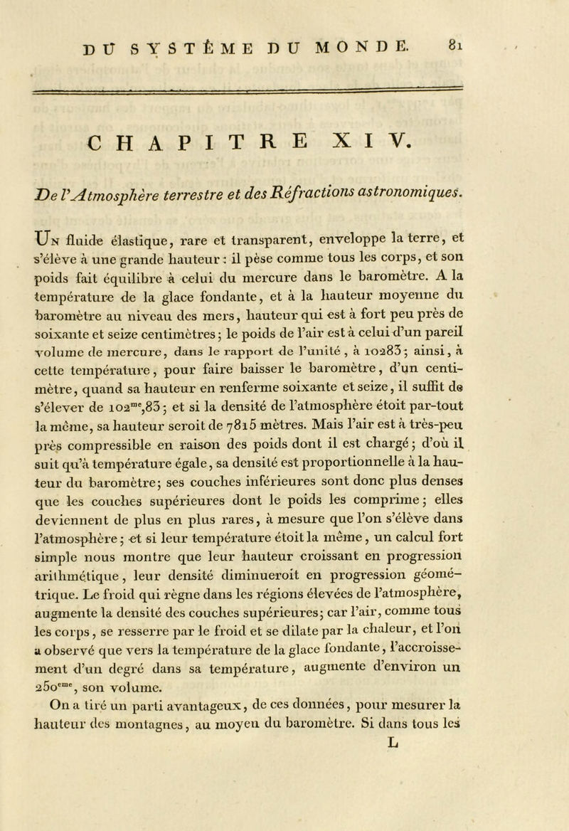 CHAPITRE XI Y. De rAtmosphère terrestre et des Refrcictions cistronomipies. Un fluide élastique, rare et transparent, enveloppe la terre, et s’élève à une grande hauteur il pèse comme tous les corps, et son poids fait équilibre à celui du mercure dans le baromètre. A la température de la glace fondante, et à la liauteur moyenne du baromètre au niveau des mers, hauteur qui est à fort peu près de soixante et seize centimètres; le poids de l’air es ta celui d’un pareil volume de mercure, dans le rapport de l’unité , à ioa83; ainsi, à cette température, pour faire baisser le baromètre, d’un centi- mètre , quand sa hauteur en renferme soixante et seize, il sufîit de s’élever de 102”',83; et si la densité de l’atmosphère étoit par-tout la meme, sa hauteur seroit de 7816 mètres. Mais l’air est à très-peu près compressible en raison des poids dont il est charge ; d’où il suit qu’à température égale, sa densité est proportionnelle à la hau- teur du baromètre; ses couches inférieures sont donc plus denses que les couches supérieures dont le poids les comprime; elles deviennent de plus en plus rares, à mesure que l’on s’élève dans l’atmosphère; et si leur température étoit la meme, un calcul fort simple nous montre que leur hauteur croissant en progression arithmétique, leur densité diminueroit en progression géomé- trique. Le froid qui règne dans les régions élevées de l’atmosphère, augmente la densité des couches supérieures; car l’air, comme tous les corps, se resserre par le froid et se dilate par la chaleur, et l’on U observé que vers la température de la glace fondante, l’accroisse- ment d’un degré dans sa température, augmente d’environ un 25o®“®, son volume. On a tiré un parti avantageux, de ces données, pour mesurer la hauteur des montagnes, au moyeu du baromètre. Si dans tous les L