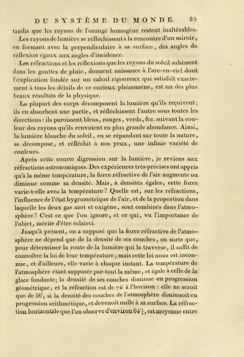 liuulis que les rayons de rorangé lioniogène restent inaltérables. Les rayons de lumière se réfléchissent à la rencontre d’un miroir, en formant avec la perpendiculaire à sa surface , des angles do réflexion égaux anx angles d’incidence. Des réfractions et les réflexions que les rayons du soleil subissent dans les gouttes de pluie, donnent naissance à l’arc-en-ciel dont l’explication fondée sur un calcul rigoureux qui satisfait exacte- ment à tous les détails de ce curieux phénomène, est un des plus beaux résultats de la physique. La plupart des corps décomposent la lumière qu’ils reçoivent; ils en absorbent une partie, et réfléchissent l’autre sous toutes les directions : ils paroissent bleus, rouges , verds, &c. suivant la cou- leur des rayons qu’ils renvoient en plus grande abondance. Ainsi, la lumière blanche du soleil, en se répandant sur toute la nature, se décompose, et réfléchit à nos yeux, une infinie variété de couleurs. Après cette courte digression sur la lumière, je reviens aux réfractions astronomiques. Des expériences très-précises ont appris qu’à la même température, la force réfractive de l’air augmente ou diminue comme sa densité. Mais, à densités égales, cette force varie-t-elle avec la température ? Quelle est, sur les réfractions, l’influence de l’état hygrométrique de l’air, et de la proportion dans laquelle les deux gas azot et oxigène, sont combinés dans l’atmo- sphère? C’est ce que l’on ignore, et ce qui, vu l’importance de l’objet, mérite d’être éclairci. Jusqu’à présent, on a supposé que la force réfractive de l’atmo- sphère ne dépend que de la densité de ses couches, en sorte que, pour déterminer la route de la lumière qui la traverse, il suffit de connoître la loi de leur température ; mais cette loi nous est incon- nue, et d’ailleurs, elle varie à chaque instant. La température de l’atmosphère étant supposée par-tout la même, et égale à celle de la glace fondante; la densité de ses couches diminue en progression géométrique, et la réfraction est de 74' à l’hoi-izon : elle ne seroit que de 56^, si la densité des couches de l’atmosphère diminuoit en progression arithmétique, et devenoit nulle à sa surface. La réfrac- tion horizontale que l’on observe d’enYiron 64 7, est moyenne entre