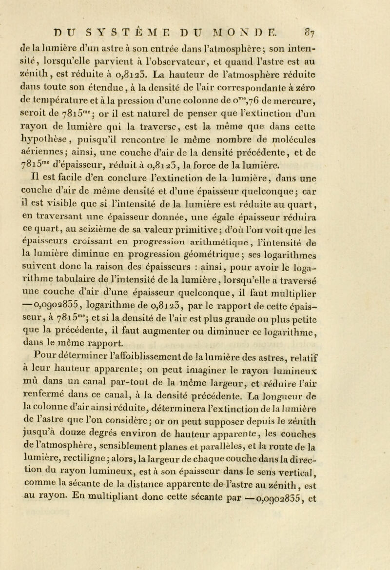 DU S Y S T È IM E D U U O N D E. P>j lie la liuiiière d’an aslrc à son entrée dans l’atmosplière; son inten- silé, lorsqu’elle parvient à l’observateur, et quand l’astre est au zénith, est réduite à o,8i25. La hauteur de l’atmosphère réduite dans toute son étendue, à la densité de l’air correspondante à zéro de température et à la pression d’une colonne de o’%76 de mercure, seroit de 7815™'; or il est naturel de penser que l’extinction d’un rayon de lumière qui la traverse, est la même que dans cette hypothèse, puisqu’il rencontre le même nombre de molécules aériennes; ainsi, une couche d’air de la densité précédente, et de d’épaisseur, réduit à o,8i25, la force de la lumière. Il est facile d’en conclure l’extinction de la lumière, dans une couche d’air de même densité et d’une épaisseur quelconque; car il est visible que si l’intensité de la lumière est réduite au quart, en traversant une épaisseur donnée, une égale épaisseur réduira ce quart, au seizième de sa valeur primitive ; d’où l’on voit que les épaisseurs croissant en progression arithmétique, l’intensité de la lumière diminue en progression géométrique; ses logarithmes suivent donc la raison des épaisseurs : ainsi, pour avoir le loga- rithme tabulaire de l’intensité de la lumière, lorsqu’elle a traversé une couche d’air d’une épaisseur quelconque, il faut multiplier —0,0902855, logarithme de 0,8123, par le rapport de cette épais- seur , à 7815’®; et si la densité de l’air est plus grande ou plus petite que la précédente, il faut augmenter ou diminuer ce logarithme, dans le même rapport. Pour déterminer l’affoiblissement de la lumière des astres, relatif à leur hauteur apparente; on peut imaginer le rayon lumineux mu dans un canal par-tout de la même largeur, et réduire l’air renfermé dans ce canal, à la densité précédente. La longueur de la colonne d’air ainsi réduite, déterminera l’extinction de la lumière de l’astre que l’on considère; or on peut supposer depuis le zénith jusqu à douze degrés environ de hauteur apparente, les couches de l’atmosphère, sensiblement planes et parallèles, et la route de la lumière, rectiligne ; alors, la largeur de chaque couche dans la direc- tion du rayon lumineux, esta son épaisseur dans le sens vertical, comme la sécante de la distance apparente de l’astre au zénith, est au rayon. En multipliant donc cette sécante par —0,0902835, et