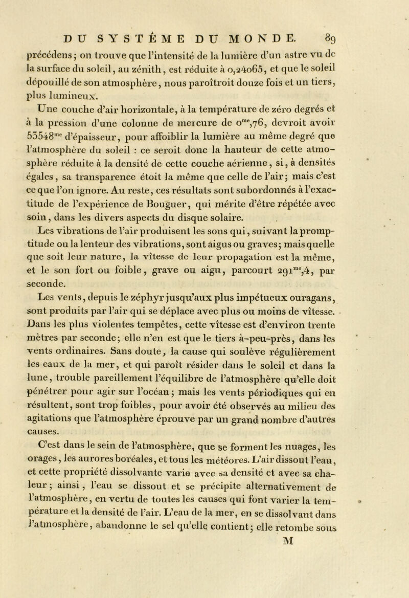 prccédens ; 011 trouve que rintciisilé de la lumière d’un astre vu de la surface du soleil, au zénith, est réduite à o,a4o65, et que le soleil dépouillé de son atmosphère, nous paroîtroit douze fois et un tiers, plus lumineux. Une couche d’air horizontale, à la température de zéro degrés et à la pression d’une colonne de mercure de o“®,76, devroit avoir 55548'' d’épaisseur, pour alFoiblir la lumière au même degré que l’atmosphère du soleil : ce seroit donc la hauteur de cette atmo- sphère réduite à la densité de cette couche aérienne, si, à densités égales, sa transparence étoit la même que celle de l’air j mais c’est ce que l’on ignore. Au reste, ces résultats sont subordonnés à l’exac- titude de l’expérience de Bouguer, qui mérite d’être répétée avec soin, dans les divers aspects du disque solaire. Les vibrations de l’air produisent les sons qui, suivant la promp- titude ou la lenteur des vibrations, sont aigus ou graves j mais quelle que soit leur nature, la vitesse de leur propagation est la même, et le son fort ou foible, grave ou aigu, parcourt 2gi’',4, par seconde. Les vents, depuis le zéphyr jusqu’aux plus impétueux ouragans, sont produits par l’air qui se déplace avec plus ou moins de vitesse. Dans les plus violentes tempêtes, cette vitesse est d’environ trente mètres par seconde ; elle n’en est que le tiers à-peu-près, dans les vents ordinaires. Sans doute, la cause qui soulève régulièrement les eaux de la mer, et qui paroît résider dans le soleil et dans la lune, trouble pareillement l’équilibre de l’atmosphère qu’elle doit pénétrer pour agir sur l’océan j mais les vents périodiques qui en résultent, sont trop foibles, pour avoir été observés au milieu des agitations que l’atmosphère éprouve par un grand nombre d’autres causes. C’est dans le sein de l’atmosphère, que se forment les nuages, les orages, les aurores boréales, et tous les météores. L’air dissout l’eau, et cette propriété dissolvante varie avec sa densité et avec sa cha- leur 5 ainsi, l’eau se dissout et se précipite alternativement de l’atmosphère, en vertu de toutes les causes qui font varier la tem- pérature et la densité de l’air. L’eau de la mer, en se dissolvant dans l’atmosphère, abandonne le sel qu’elle contient j elle retombe sous M