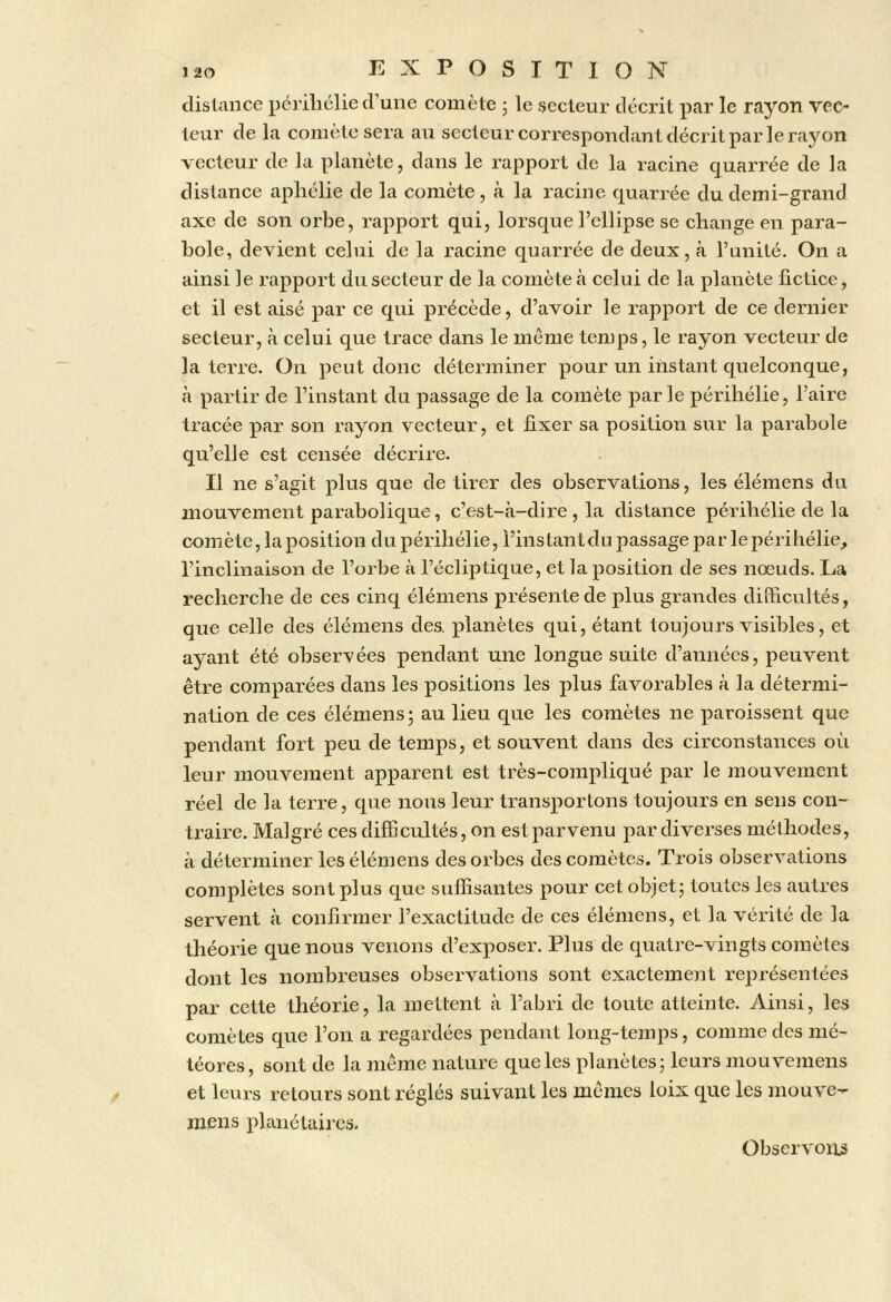 distance péi’iliélie d’une comète 5 le secteur décrit par le rayon vec- teur de la comète sera au secteur correspondant décrit par le rayon vecteur de la planète, dans le rapport de la racine quarrée de la distance aphélie de la comète , à la racine quarrée du demi-grand axe de son orbe, rapport qui, lorsque l’ellipse se change en para- bole, devient celui de la racine quarrée de deux, à l’unité. On a ainsi le rapport du secteur de la comète à celui de la planète fictice, et il est aisé par ce qui précède, d’avoir le rapport de ce dernier secteur, à celui que trace dans le même temps, le rayon vecteur de la terre. On peut donc déterminer pour un instant quelconque, à partir de l’instant du passage de la comète parle périhélie. Faire tracée par son rayon vecteur, et fixer sa position sur la parabole qu’elle est censée décrire. Il ne s’agit plus que de tirer des observations, les élémens du mouvement parabolique, c’est-à-dire , la distance périhélie de la comète, la position dupérihélie. Fins tant du passage par le périhélie, l’inclinaison de l’orbe à Fécliiotique, et la position de ses nœuds. La recherche de ces cinq élémens présente de plus grandes dilhcultés, que celle des élémens des. planètes qui, étant toujours visibles, et ayant été observées pendant une longue suite d’années, peuvent être comparées dans les positions les plus favorables à la détermi- nation de ces élémens ; au lieu que les comètes ne paroissent que pendant fort peu de temps, et souvent dans des circonstances où leur mouvement apparent est très-compliqué par le mouvement réel de la terre, que nous leur transportons toujours en sens con- traire. Malgré ces difficultés, on est parvenu par diverses méthodes, à déterminer les élémens des orbes des comètes. Trois observations complètes sont plus que sulfisantes pour cet objet j toutes les autres servent à confirmer l’exactitude de ces élémens, et la vérité de la théorie que nous venons d’exposer. Plus de qviatre-vingts comètes dont les nombreuses observations sont exactement représentées par cette théorie, la mettent à l’abri de toute atteinte. Ainsi, les comètes que l’on a regardées pendant long-temps, comme des mé- téores, sont de la même nature que les planètes; leurs mouvemens et leurs retours sont réglés suivant les mêmes loix que les mouve- mens planéLaircs. Obscrvoius