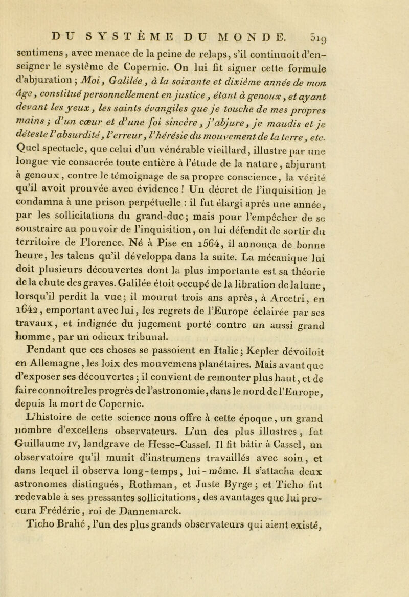 sentimens , avec inenace de la peine de relaps, s’il continiioit d’en- seigner le syslénic de Copernic. On lui lit signer celle formule d’abjuration ; Moi, Galilée, à la soixante et dixième année de mon âge, constitué personnellement en justice, étant à genoux, et ayant devant les yeux, les saints évangiles que je touche de mes propres /nains j d’un cœur et d’une foi sincère, j’abjure , je maudis et je de teste V absurdité, l’erreur, l’hérésie du mouvement de la terre , etc. Quel spectacle, que celui d’un vénérable vieillard, illustre par une longue vie consacrée toute entière à l’étude de la nature, abjurant à genoux, contre le témoignage de sa propre conscience, la vérité qu’il avoit prouvée avec évidence ! Un décret de l’inquisition le condamna à une prison perpétuelle : il fut élargi après une année, par les sollicitations du grand-duc; mais pour l’empêcher de se soustraire au pouvoir de l’inquisition, on lui défendit de sortir du territoire de Florence. Né à Pise en i564, il annonça de bonne heure, les talens qu’il développa dans la suite. La mécanique lui doit plusieurs découvertes dont la plus importante est sa théorie delà chute des graves. Galilée étoit occupé de la libration delalune, lorsqu’il perdit la vue; il mourut trois ans après, à Arcetri, en i642, emportant avec lui, les regrets de l’Europe éclairée par ses travaux, et indignée du jugement porté contre un aussi grand homme, par un odieux tribunal. Pendant que ces choses se passoient en Italie; Kepler dévoiloit en Allemagne, les loix des mouvemens planétaires. Mais avant que d’exposer ses découvertes ; il convient de remonter plus haut, et de faire connoître les progrès de l’astronomie, dans le nord de l’Europe, depuis la mort de Copernic. L’histoire de cette science nous offre à cette époque, un grand nombre d’excellens observateurs. L’un des plus illustres , fut Guillaume iv, landgrave de Hesse-Cassel, Il lit bâtir à Cassel, un observatoire qu’il munit d’instrumens travaillés avec soin, et dans lequel il observa long-temps, lui-même. Il s’attacha deux astronomes distingués, Rothman, et Juste Byrge ; et Ticho fut redevable à ses pressantes sollicitations, des avantages que lui pro- cura Frédéric, roi de Dannemarck. Ticho Brahé , l’un des plus grands observateurs qui aient existé,