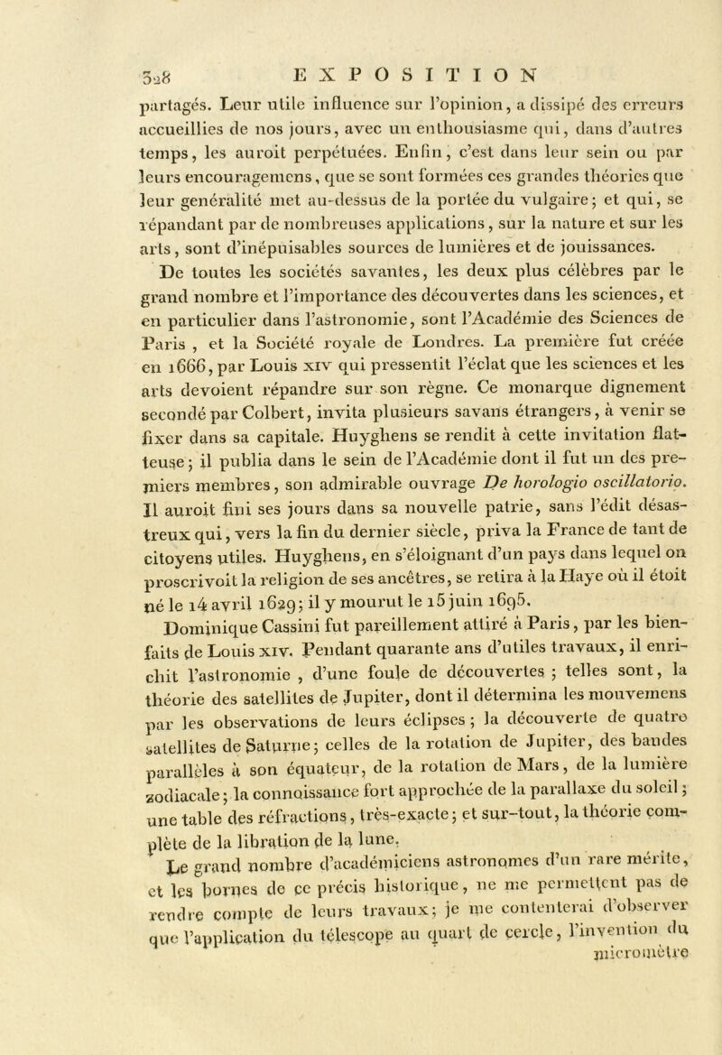 partagés. Leur utile influence sur l’opinion, a dissipé des erreurs accueillies de nos jours, avec un enlliousiasme cpû, dans d’autres temps, les auroit perpétuées. En fin, c’est dans leur sein ou par leurs encouragemcns, que se sont formées ces grandes théories que leur généralité inet au-dessus de la portée du vulgaire; et qui, se répandant par de nombreuses applications , sur la nature et sur les arts, sont d’inépuisables sources de lumières et de jouissances. De toutes les sociétés savantes, les deux plus célèbres par le grand nombre et l’importance des découvertes dans les sciences, et en particulier dans l’astronomie, sont l’Académie des Sciences de Paris , et la Société royale de Londres. La première fut créée en 1666, par Louis xiv qui pressentit l’éclat que les sciences et les arts dévoient répandre sur son règne. Ce monarque dignement secondé par Colbert, invita plusieurs savans étrangers, à venir se fixer dans sa capitale. Huygbens se rendit cà cette invitation flat- teuse; il publia dans le sein de l’Académie dont il fut un des pre- miers membres, son admirable ouvrage De horologio oscillatorio. Il auroit fini ses jours dans sa nouvelle patrie, sans l’édit désas- treux qui, vers la fin du dernier siècle, priva la France de tant de citoyens utiles. Huygbens, en s’éloignant d’un pays dans lequel on pj’QSCP^’yoit la religion de ses ancêtres, se retira a la Haj'e ou il etoit né le i4 avril 1639; il y mourut le i5 juin 1696, Dominique Cassini fut pareillement attiré cà Paris, par les bien- faits de Louis xiv. Pendant quarante ans d’utiles travaux, il enri- chit l’astronomie , d’une foule de découvertes ; telles sont, la théorie des satellites de Jupiter, dont il détermina les mouvemens par les observations de leurs éclipses ; la découverte de quatro satellites de3atvirrie; celles de la rotation de Jupiter, des bandes parallèles h son équateur, de la rotation de Mars, de la lumière zodiaccale ; la connaissance fort approchée de la parallaxe du soleil ; une table des réfractions, très-exacte ; et sur-tout, la théorie com- plète de la libration de la lune. Le grand nombre d’académiciens astronomes d’un rare mérite, et les bornes de ce précis historique, ne me permettent pas de rendre compte de leurs trtivaux; je me contenterai d’observer que l’application du télescope au quart de cercle, l’invention du jiiicro mètre