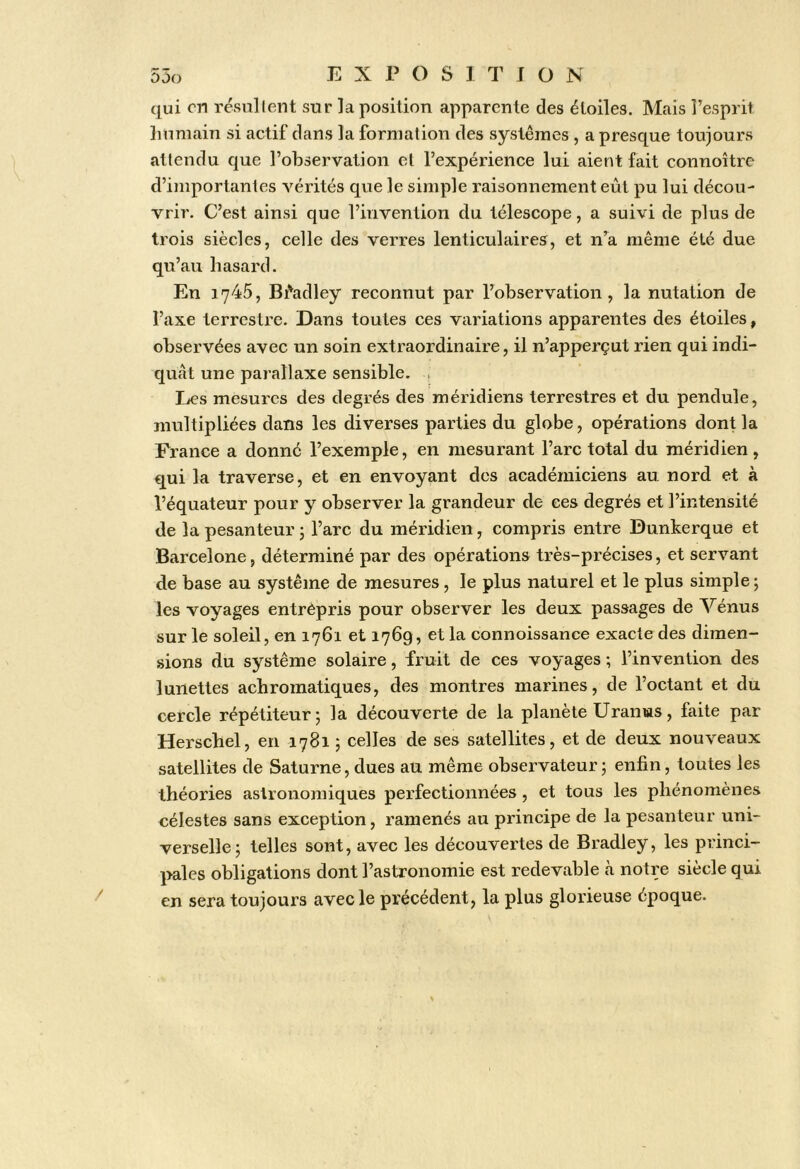 qui en résullent sur la position apparente des étoiles. Mais l’esprit Immain si actif dans la formation des systèmes , a presque toujours attendu que l’observation et l’expérience lui aient fait connoître d’importantes vérités que le simple raisonnement eût pu lui décou- vrir. C’est ainsi que l’invention du télescope, a suivi de plus de trois siècles, celle des verres lenticulaires, et n’^a même été due qu’au hasard. En 1745, Bi'adley reconnut par l’observation, la nutation de l’axe terrestre. Dans toutes ces variations apparentes des étoiles, observées avec un soin extraordinaire, il n’apperçut rien qui indi- quât une parallaxe sensible. . Les mesures des degrés des méridiens terrestres et du pendule, multipliées dans les diverses parties du globe, opérations dont la France a donné l’exemple, en mesurant l’arc total du méridien , qui la traverse, et en envoyant des académiciens au nord et à l’équateur pour y observer la grandeur de ces degrés et l’intensité de la pesanteur j l’arc du méridien, compris entre Dunkerque et Barcelone, déterminé par des opérations très-précises, et servant de base au système de mesures, le plus naturel et le plus simple; les voyages entrèpris pour observer les deux passages de Vénus sur le soleil, en 1761 et 1769, et la connoissance exacte des dimen- sions du système solaire, fruit de ces voyages ; l’invention des lunettes achromatiques, des montres marines, de l’octant et du cercle répétiteur; la découverte de la planète Uranus, faite par Herschel, en 1781 ; celles de ses satellites, et de deux nouveaux satellites de Saturne, dues au même observateur; enfin, toutes les théories astronomiques perfectionnées, et tous les phénomènes célestes sans exception, ramenés au principe de la pesanteur uni- verselle; telles sont, avec les découvertes de Bradley, les princi- pales obligations dont l’astronomie est redevable à notre siècle qui en sera toujours avec le précédent, la plus glorieuse époque.