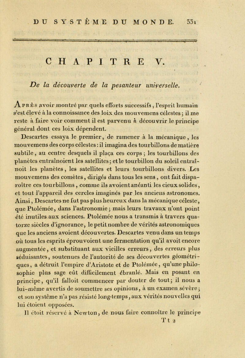 C H A P I T R E V. I De la découverte de la pesanteur universelle. Apr^îs avoir inonti’é par quels efforts successifs , l’esprit humain sf’est élevé à la connoissiiiice des loix des mouvemens célestes ; il me reste à faire voir comment il est parvenu à découvrir le principe général dont ces loix dépendent. Descartes essaya le premier, de ramener à la mécanique, les mouvemens des corps célestes : il imagina des tourbillons de matière subtile, au centre desquels il plaça ces corps ; les tourbillons des planètes entraînoient les satellites; et le tourbillon du soleil entraî- noit les planètes, les satellites et leurs tourbillons divers. Les mouvemens des comètes, dirigés dans tous les sens , ont fait dispa- roître ces tourbillons , comme ils avoient anéanti les deux solides, et tout l’appareil des cercles imaginés par les anciens astronomes. Ainsi, Descartes ne fut pas plus heureux dans la mécanique céleste, que Ptolémée, dans l’astronomie; mais leurs travaux n’ont point été inutiles aux sciences. Ptolémée nous a transmis à travers qua- torze siècles d’ignorance, le petit nombre de vérités astronomiques que les anciens avoient découvertes. Descartes venu dans un temps où tous les esprits éprouvoient une fermentation qu’il avoit encore augmentée, et substituant aux vieilles erreurs, des erreurs plus séduisantes, soutenues de l’autorité de ses découvertes géométri- ques , a détruit l’empire d’Aristote et de Ptolémée, qu’une philo- sophie plus sage eût difficilement ébranlé. Mais en posant en principe, qu’il falloit commencer par douter de tout ; il nous a lui-même avertis de soumettre ses opinions, à un examen sévère ; et son système n’a pas l ésisté long-temps, aux vérités nouvelles qui lui étoient opposées. Il étoit réservé à Newton, de nous faire connoître le principe Tt 2