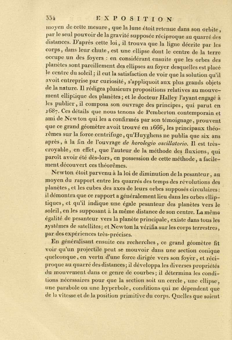 moyen de celte mesure, que la lune étoit retenue dans son orbite, par le seul pouvoir de la gravité supposée réciproque au quarré des distances. D’après celte loi, il trouva que la ligne décrite par les corps, dans leur chute, est une ellipse dont le centre de la terre occupe un des foyers ; en considérant ensuite que les orbes des planètes sont pareillement des ellipses au foyer desquelles est placé le centie du soleil j il eut la satisfaction de voir que la solution qu’il avoit entreprise par curiosité, s’appliquoit aux plus grands objets de la nature. Il rédigea plusieurs propositions relatives au mouve- ment elliptique des planètes • et le docteur Halley l’ayant engagé à les publier, il composa son ouvrage des principes, qui parut en 3687. Ces détails que nous tenons de Pemberton contemporain et ami de Newton qui les a confirmés par son témoignage, prouvent que ce grand géomètre avoit trouvé en 1666, les principaux théo- rèmes sur la force centrifuge, qu’Huyghens ne publia que six ans après, à la fin de l’ouvrage de horologio oscillaiorio. Il est très- croyable, en effet, que l’auteur de la méthode des fluxions, qui paroit avoir été des-lors, en possession de cette méthode, a facile- ment découvert ces théorèmes. Newton etoit parvenu a la loi de diminution de la pesanteur, au moyen du rapport entre les quarrés des temps des révolutions des planètes , et les cubes des axes de leurs orbes supposés circulaires : il démontra que ce rapport a généralement lieu dans les orbes ellip- tiques, et qu’il indique une égale pesanteur des planètes vers le soleil, en les supposant à la même distance de son centre. La même égalité de pesanteur vers la planète principale, existe dans tous les systèmes de satellites 5 et Newton la vérifia sur les corps terrestres, par des expériences très-précises. En généralisant ensuite ces recherches , ce grand géomètre fit voir qu’un projectile peut se mouvoir dans une section conique quelconque, en vertu d’une force dirigée vers son foyer, et réci- proque au quarré des distances j il développa les diverses propriétés du jnouvement dans ce genre de courbes; il détermina les condi- tions nécessaires pour que la section soit un cercle , une ellipse, une parabole ou une hyperbole, conditions qui ne dépendent que de lu vitesse et de la position primitive du corps. Quelles que soient